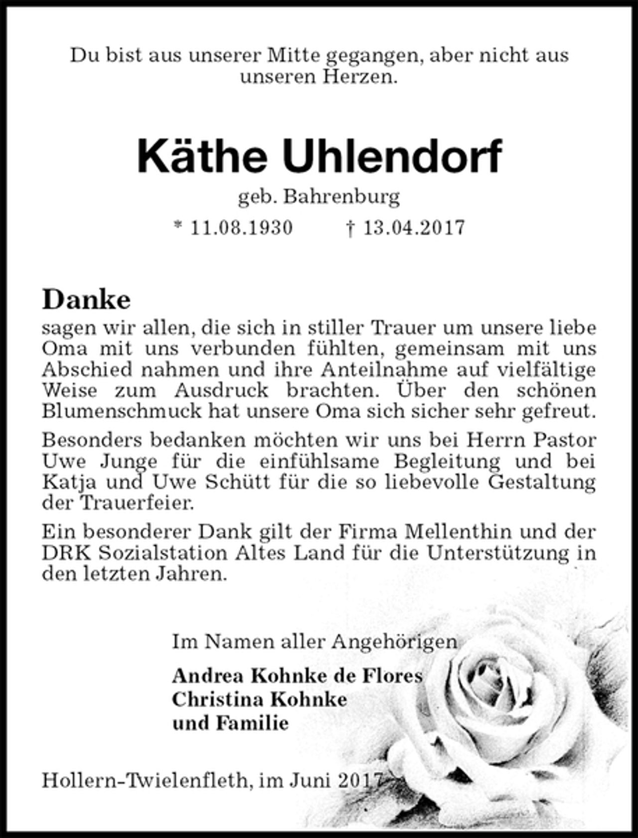 <p>Du bist aus unserer Mitte gegangen, aber nicht aus<br />unseren Herzen.<br />Käthe Uhlendorf<br />geb. Bahrenburg<br />* 11.08.1930 † 13.04.2017<br />Danke<br />sagen wir allen, die sich in stiller Trauer um unsere liebe Oma mit uns verbunden fühlten, gemeinsam mit uns Abschied nahmen und ihre Anteilnahme auf vielfältige Weise zum Ausdruck brachten. Über den schönen<br />Blumenschmuck hat unsere Oma sich sicher sehr gefreut.<br />Besonders bedanken möchten wir uns bei Herrn Pastor Uwe Junge für die einfühlsame Begleitung und bei<br />Katja und Uwe Schütt für die so liebevolle Gestaltung der Trauerfeier.<br />Ein besonderer Dank gilt der Firma Mellenthin und der DRK Sozialstation Altes Land für die Unterstützung in den letzten Jahren.<br />Im Namen aller Angehörigen<br />Andrea Kohnke de Flores<br />Christina Kohnke<br />und Familie<br />Hollern-Twielenfleth, im Juni 2017</p>