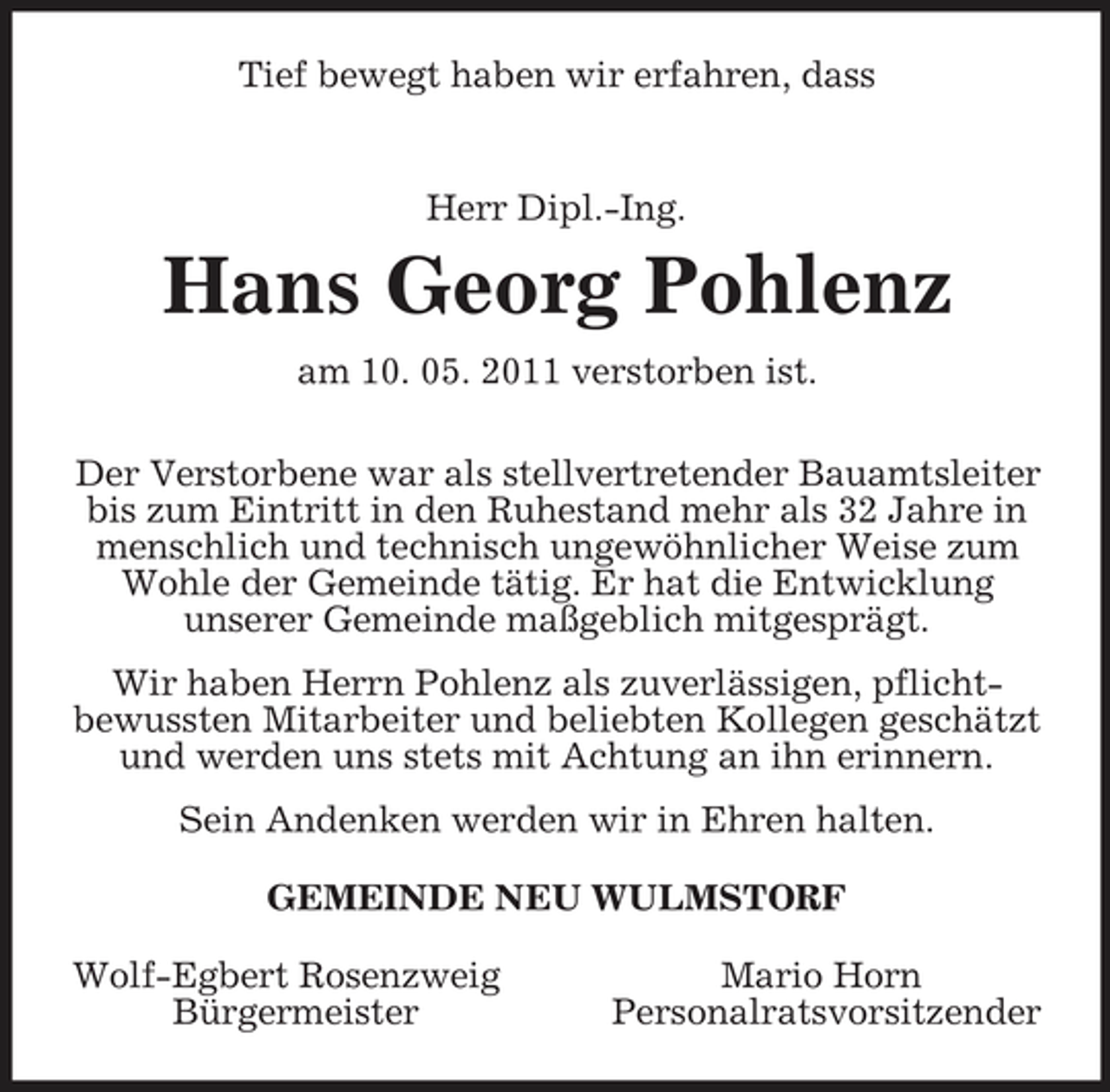 <p>Tief bewegt haben wir erfahren, dass<br />Herr Dipl.-Ing.<br />Hans Georg Pohlenz<br />am 10. 05. 2011 verstorben ist.<br />Der Verstorbene war als stellvertretender Bauamtsleiter bis zum Eintritt in den Ruhestand mehr als 32 Jahre in menschlich und technisch ungewöhnlicher Weise zum Wohle der Gemeinde tätig. Er hat die Entwicklung<br />unserer Gemeinde maßgeblich mitgesprägt.<br />Wir haben Herrn Pohlenz als zuverlässigen, pflicht-<br />bewussten Mitarbeiter und beliebten Kollegen geschätzt und werden uns stets mit Achtung an ihn erinnern.<br />Sein Andenken werden wir in Ehren halten.<br />GEMEINDE NEU WULMSTORF<br />Wolf-Egbert Rosenzweig Mario Horn<br />Bürgermeister Personalratsvorsitzender</p>