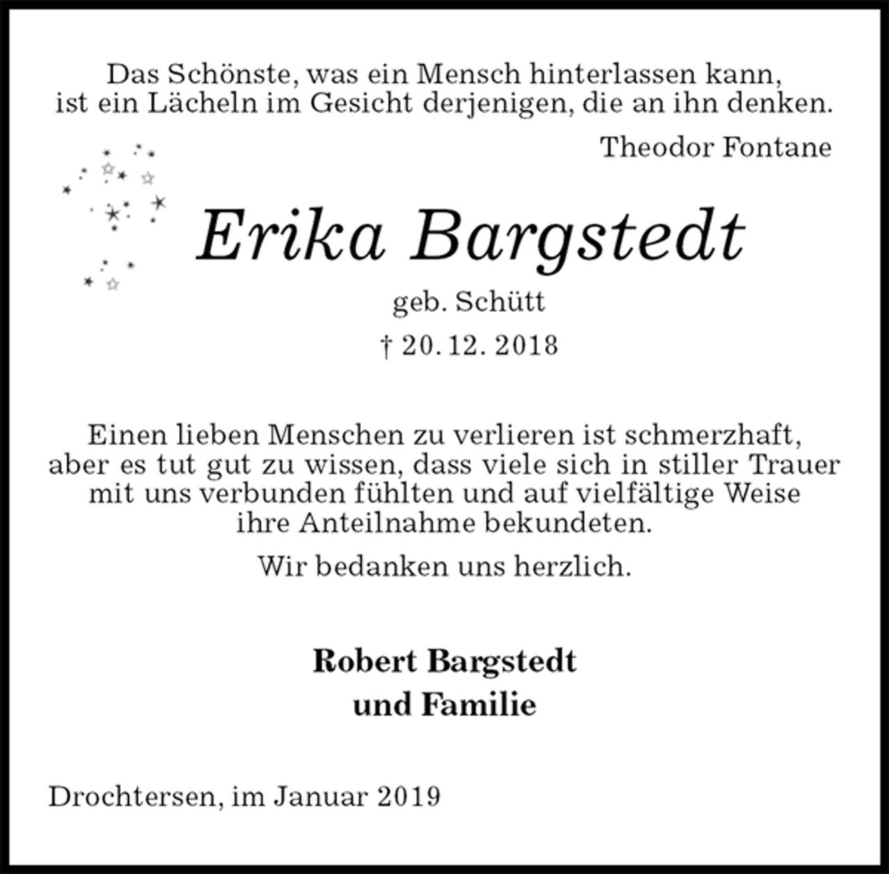 <p>Das Schönste, was ein Mensch hinterlassen kann,<br />ist ein Lächeln im Gesicht derjenigen, die an ihn denken.<br />Theodor Fontane<br />Erika Bargstedt<br />geb. Schütt<br />† 20. 12. 2018<br />Einen lieben Menschen zu verlieren ist schmerzhaft,<br />aber es tut gut zu wissen, dass viele sich in stiller Trauer mit uns verbunden fühlten und auf vielfältige Weise<br />ihre Anteilnahme bekundeten.<br />Wir bedanken uns herzlich.<br />Robert Bargstedt<br />und Familie<br />Drochtersen, im Januar 2019</p>