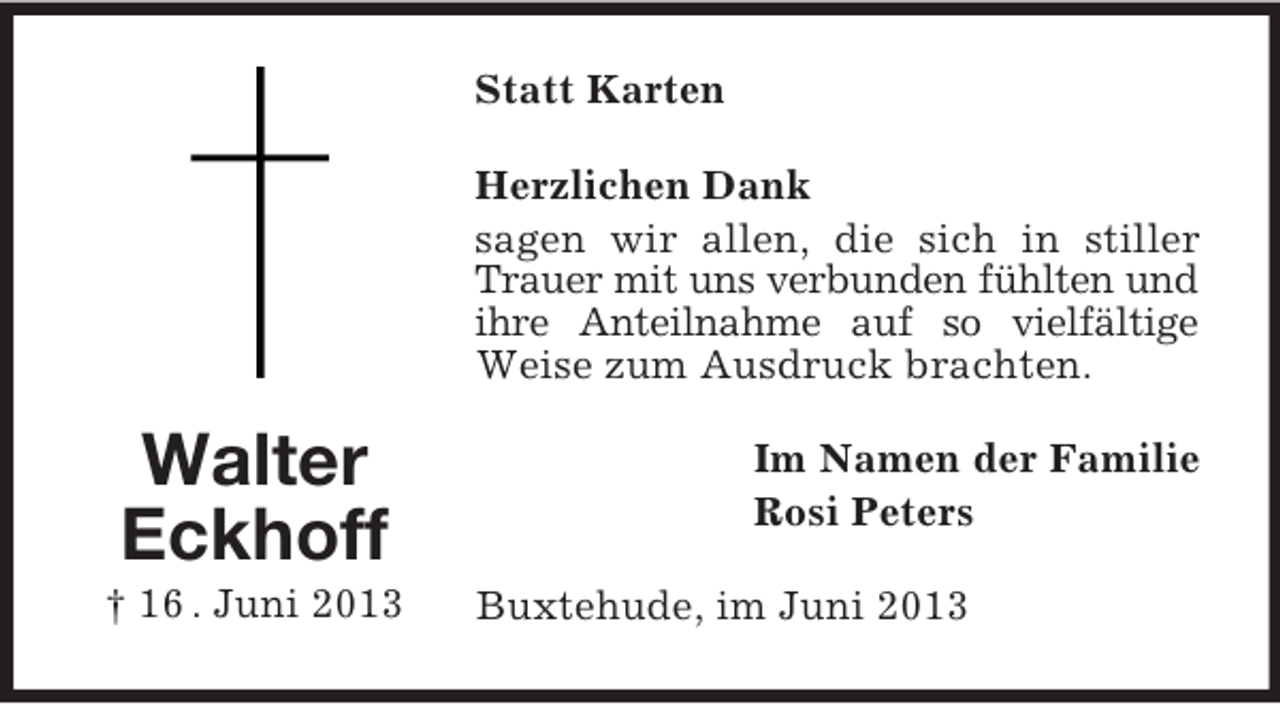 <p>Statt Karten<br />Herzlichen Dank<br />sagen wir allen, die sich in stiller<br />Trauer mit uns verbunden fühlten und<br />ihre Anteilnahme auf so vielfältige<br />Weise zum Ausdruck brachten.</p><p>Walter<br />Eckhoff<br />† 16 . Juni 2013</p><p>Im Namen der Familie<br />Rosi Peters<br />Buxtehude, im Juni 2013</p>