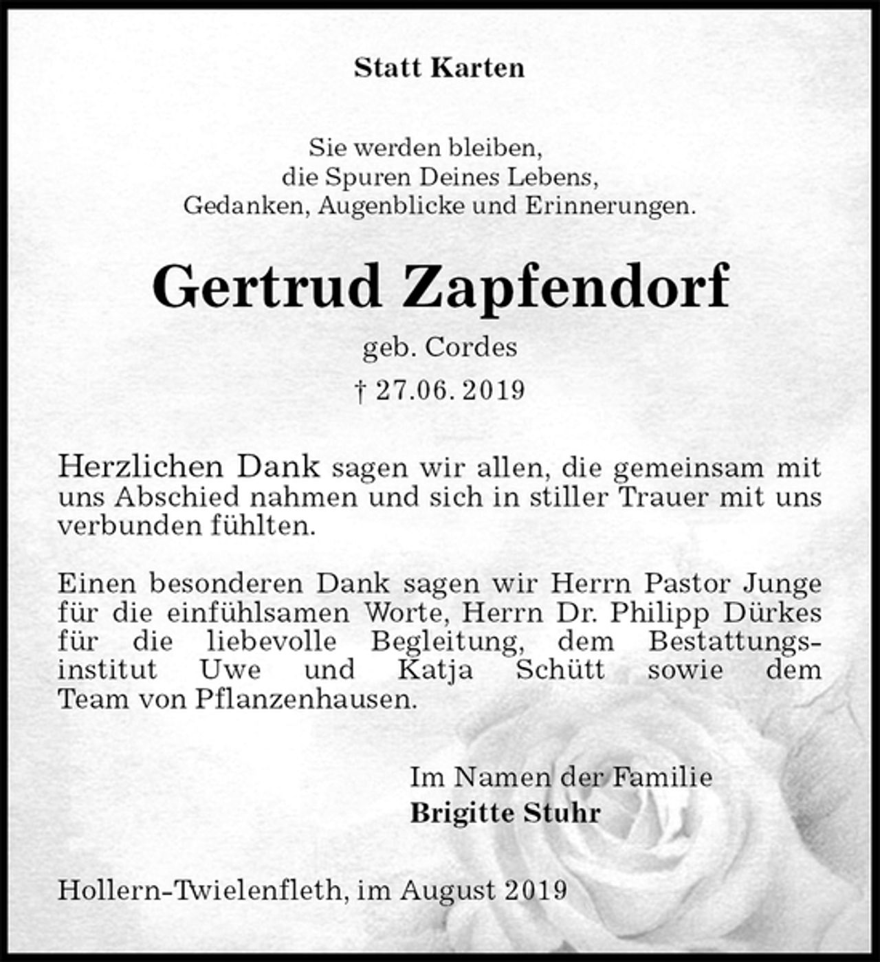 <p>Statt Karten<br />Sie werden bleiben,<br />die Spuren Deines Lebens,<br />Gedanken, Augenblicke und Erinnerungen.<br />Gertrud Zapfendorf<br />geb. Cordes<br />† 27.06. 2019<br />Herzlichen Dank sagen wir allen, die gemeinsam mit uns Abschied nahmen und sich in stiller Trauer mit uns verbunden fühlten.</p><p>Einen besonderen Dank sagen wir Herrn Pastor Junge für die einfühlsamen Worte, Herrn Dr. Philipp Dürkes für die liebevolle Begleitung, dem Bestattungs-<br />institut Uwe und Katja Schütt sowie dem<br />Team von Pflanzenhausen.<br />Im Namen der Familie<br />Brigitte Stuhr<br />Hollern-Twielenfleth, im August 2019</p>