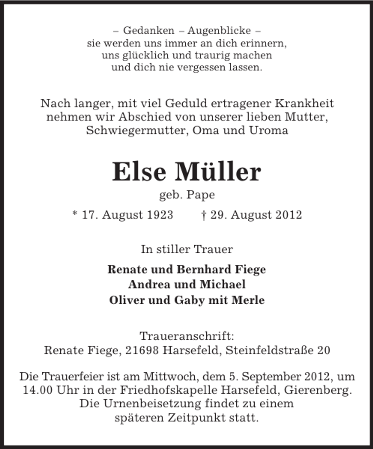 <p>– Gedanken – Augenblicke –<br />sie werden uns immer an dich erinnern,<br />uns glücklich und traurig machen<br />und dich nie vergessen lassen.</p><p>Nach langer, mit viel Geduld ertragener Krankheit<br />nehmen wir Abschied von unserer lieben Mutter,<br />Schwiegermutter, Oma und Uroma</p><p>Else Müller<br />geb. Pape<br />* 17. August 1923</p><p>† 29. August 2012</p><p>In stiller Trauer<br />Renate und Bernhard Fiege<br />Andrea und Michael<br />Oliver und Gaby mit Merle<br />Traueranschrift:<br />Renate Fiege, 21698 Harsefeld, Steinfeldstraße 20<br />Die Trauerfeier ist am Mittwoch, dem 5. September 2012, um<br />14.00 Uhr in der Friedhofskapelle Harsefeld, Gierenberg.<br />Die Urnenbeisetzung findet zu einem<br />späteren Zeitpunkt statt.</p>