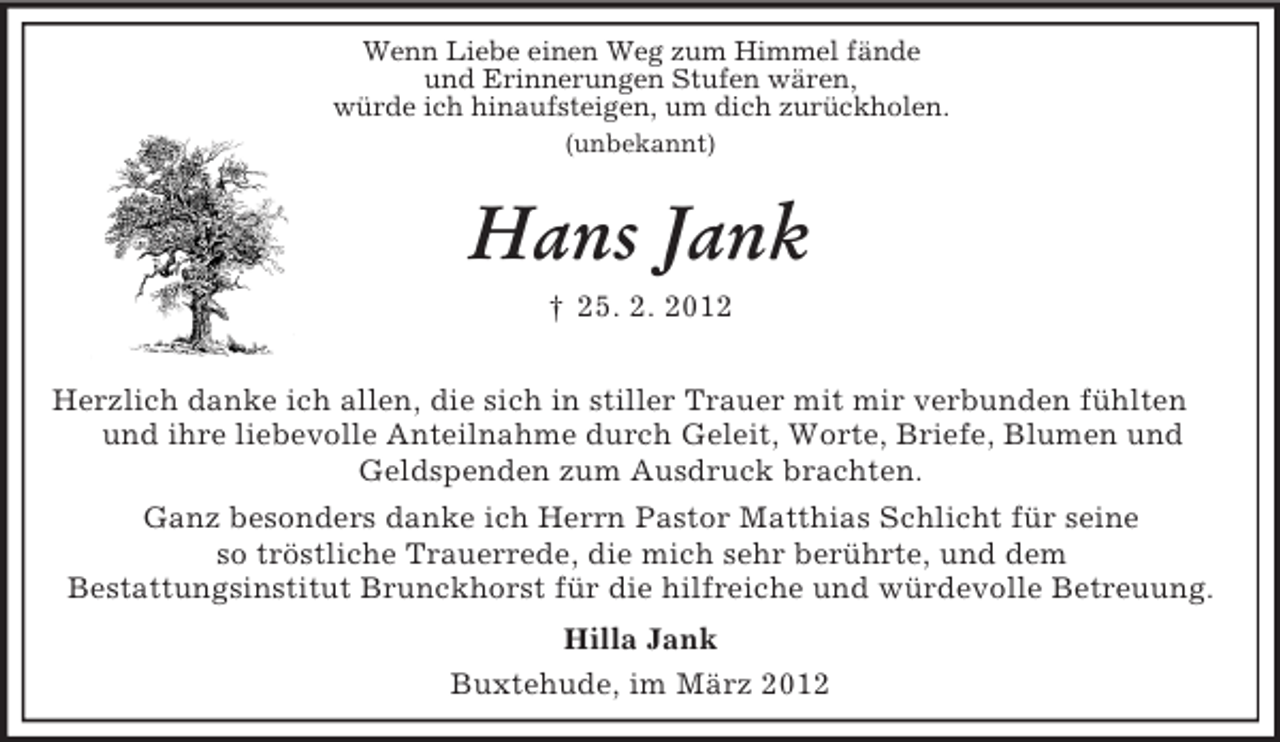 <p>Wenn Liebe einen Weg zum Himmel fände<br />und Erinnerungen Stufen wären,<br />würde ich hinaufsteigen, um dich zurückholen.<br />(unbekannt)</p><p>Hans Jank<br />† 25. 2. 2012<br />Herzlich danke ich allen, die sich in stiller Trauer mit mir verbunden fühlten<br />und ihre liebevolle Anteilnahme durch Geleit, Worte, Briefe, Blumen und<br />Geldspenden zum Ausdruck brachten.<br />Ganz besonders danke ich Herrn Pastor Matthias Schlicht für seine<br />so tröstliche Trauerrede, die mich sehr berührte, und dem<br />Bestattungsinstitut Brunckhorst für die hilfreiche und würdevolle Betreuung.<br />Hilla Jank<br />Buxtehude, im März 2012</p>