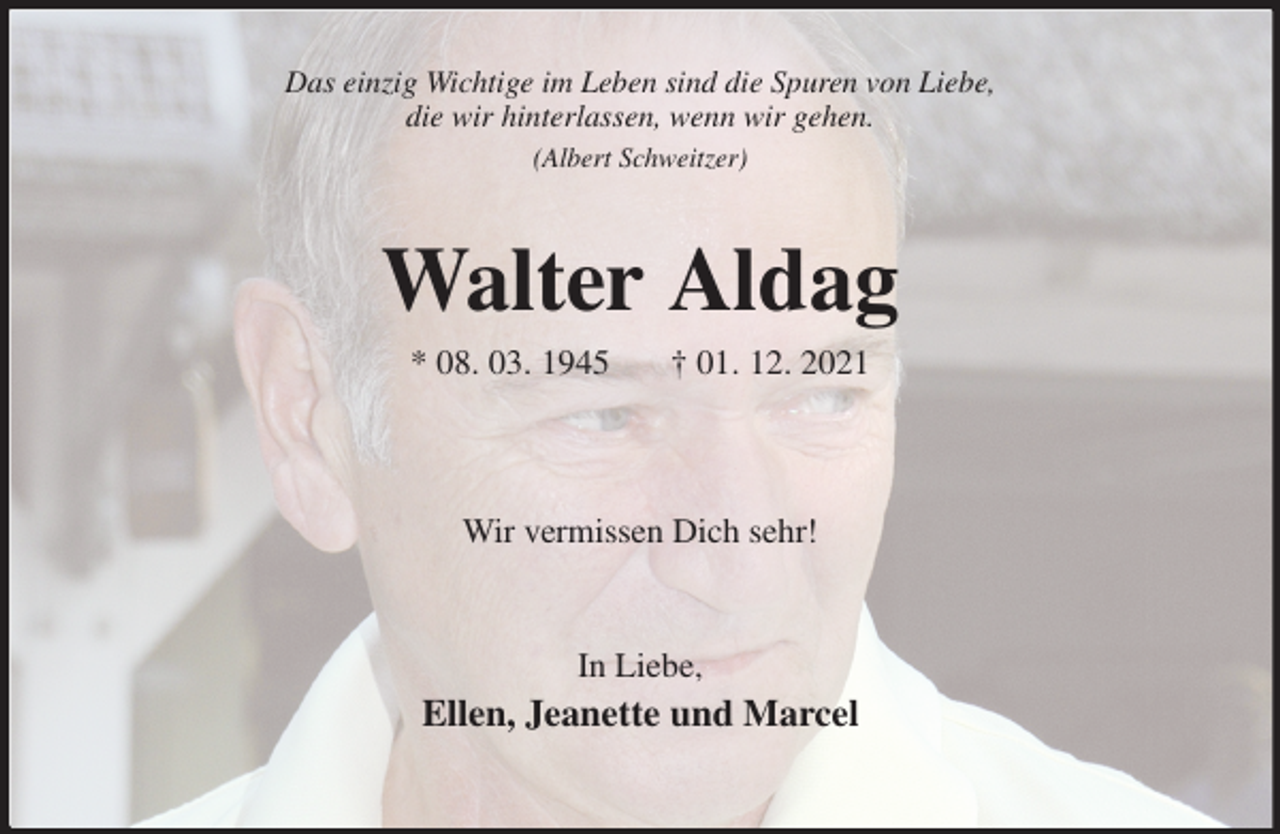 <p>Das einzig Wichtige im Leben sind die Spuren von Liebe,<br />die wir hinterlassen, wenn wir gehen.<br />(Albert Schweitzer)<br />Walter Aldag<br />* 08. 03. 1945 † 01. 12. 2021</p>
<p>Wir vermissen Dich sehr!</p>
<p>In Liebe,<br />Ellen, Jeanette und Marcel</p>