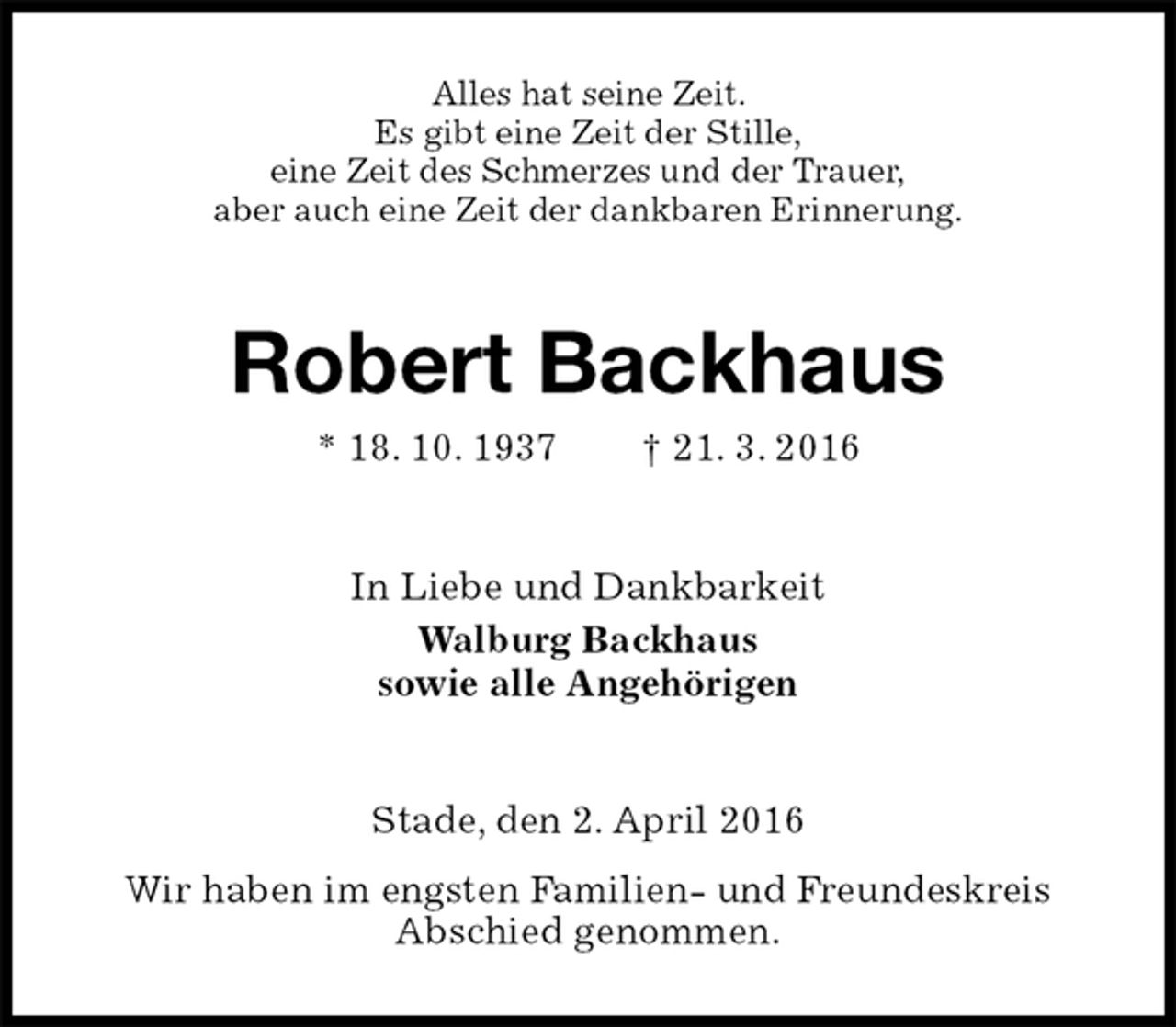 <p>Alles hat seine Zeit.<br />Es gibt eine Zeit der Stille,<br />eine Zeit des Schmerzes und der Trauer,<br />aber auch eine Zeit der dankbaren Erinnerung.<br />Robert Backhaus<br />* 18. 10. 1937 † 21. 3. 2016<br />In Liebe und Dankbarkeit<br />Walburg Backhaus<br />sowie alle Angehörigen<br />Stade, den 2. April 2016<br />Wir haben im engsten Familien- und Freundeskreis<br />Abschied genommen.</p>