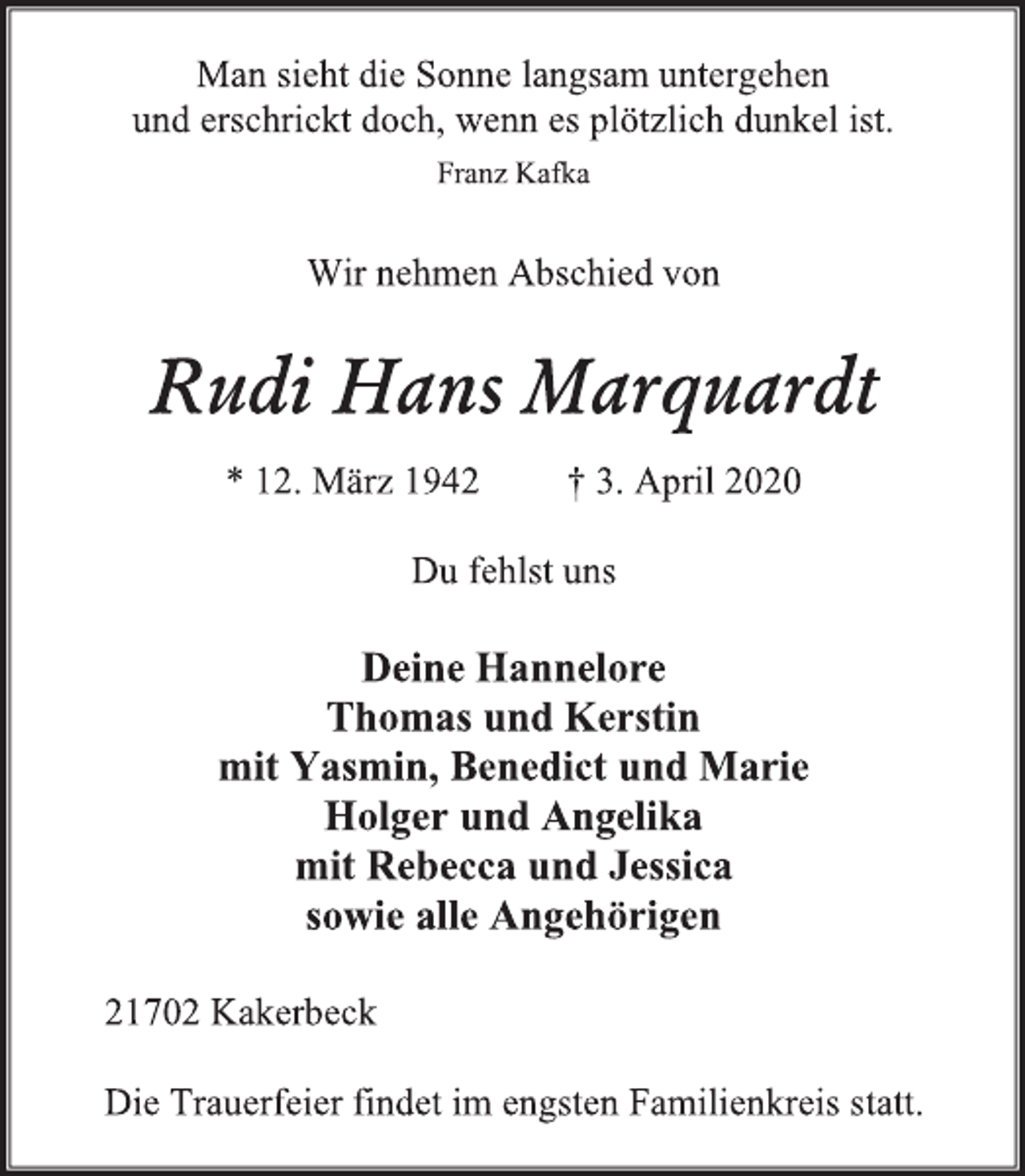<p>Man sieht die Sonne langsam untergehen<br />und erschrickt doch, wenn es plötzlich dunkel ist.<br />Franz Kafka<br />Wir nehmen Abschied von<br />Rudi Hans Marquardt<br />* 12. März 1942 † 3. April 2020<br />Du fehlst uns<br />Deine Hannelore<br />Thomas und Kerstin<br />mit Yasmin, Benedict und Marie<br />Holger und Angelika<br />mit Rebecca und Jessica<br />sowie alle Angehörigen<br />21702 Kakerbeck<br />Die Trauerfeier findet im engsten Familienkreis statt.</p>