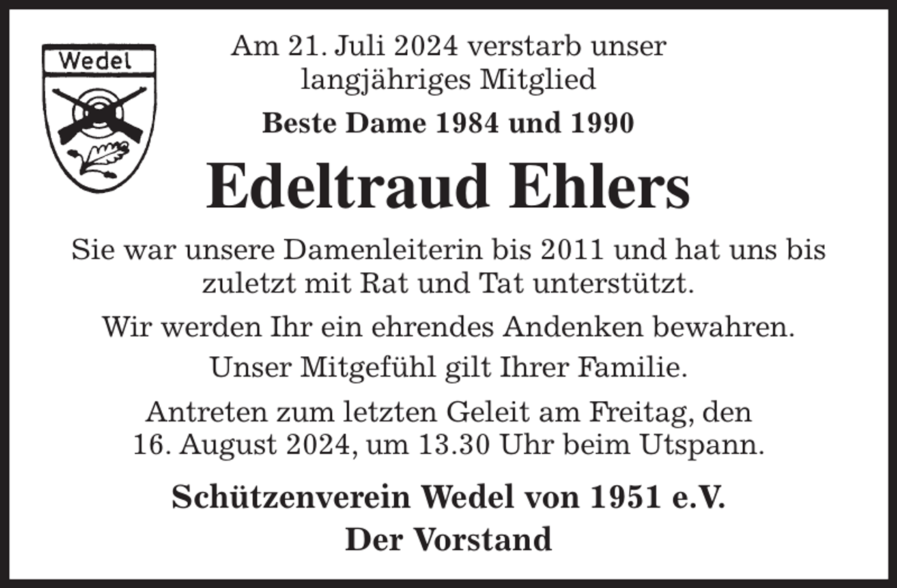 <p>Am 21. Juli 2024 verstarb unser<br />langjähriges Mitglied<br />Beste Dame 1984 und 1990<br />Edeltraud Ehlers<br />Sie war unsere Damenleiterin bis 2011 und hat uns bis zuletzt mit Rat und Tat unterstützt.<br />Wir werden Ihr ein ehrendes Andenken bewahren.<br />Unser Mitgefühl gilt Ihrer Familie.<br />Antreten zum letzten Geleit am Freitag, den<br />16. August 2024, um 13.30 Uhr beim Utspann.<br />Schützenverein Wedel von 1951 e.V.<br />Der Vorstand</p>