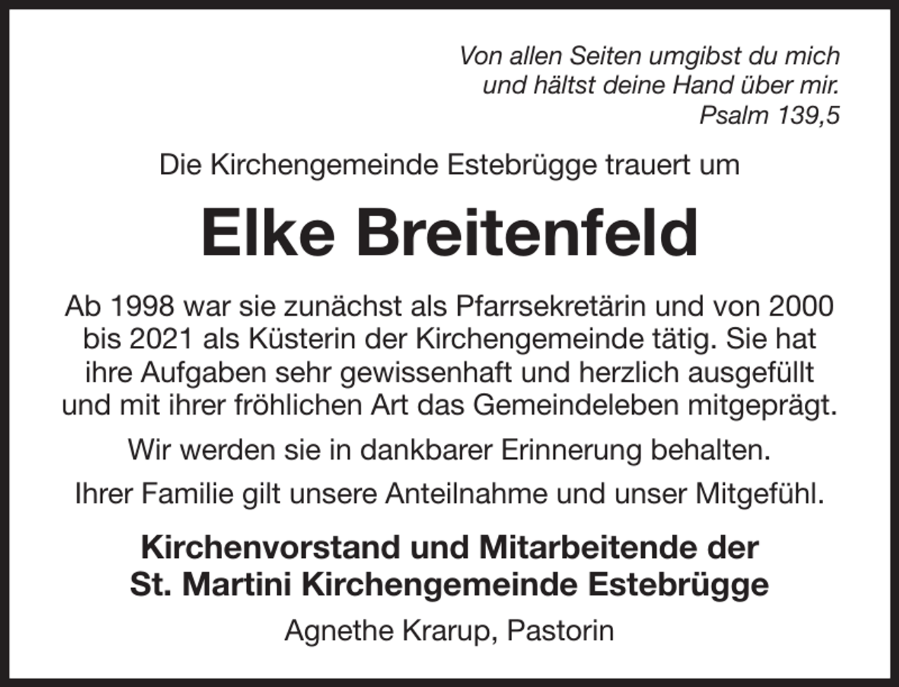 <p>Von allen Seiten umgibst du mich<br />und hältst deine Hand über mir.<br />Psalm 139,5<br />Die Kirchengemeinde Estebrügge trauert um<br />Elke Breitenfeld<br />Ab 1998 war sie zunächst als Pfarrsekretärin und von 2000 bis 2021 als Küsterin der Kirchengemeinde tätig. Sie hat<br />ihre Aufgaben sehr gewissenhaft und herzlich ausgefüllt und mit ihrer fröhlichen Art das Gemeindeleben mitgeprägt. Wir werden sie in dankbarer Erinnerung behalten.<br />Ihrer Familie gilt unsere Anteilnahme und unser Mitgefühl.<br />Kirchenvorstand und Mitarbeitende der<br />St. Martini Kirchengemeinde Estebrügge<br />Agnethe Krarup, Pastorin</p>