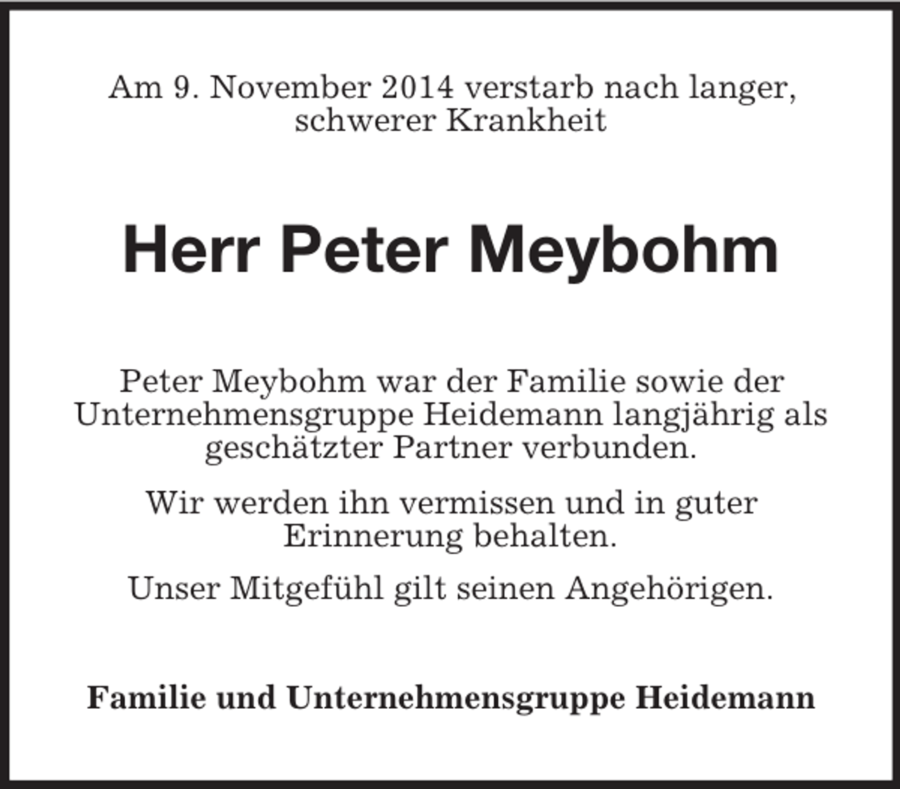 <p>Am 9. November 2014 verstarb nach langer,<br />schwerer Krankheit<br />Herr Peter Meybohm<br />Peter Meybohm war der Familie sowie der<br />Unternehmensgruppe Heidemann langjährig als<br />geschätzter Partner verbunden.<br />Wir werden ihn vermissen und in guter<br />Erinnerung behalten.<br />Unser Mitgefühl gilt seinen Angehörigen.<br />Familie und Unternehmensgruppe Heidemann</p>