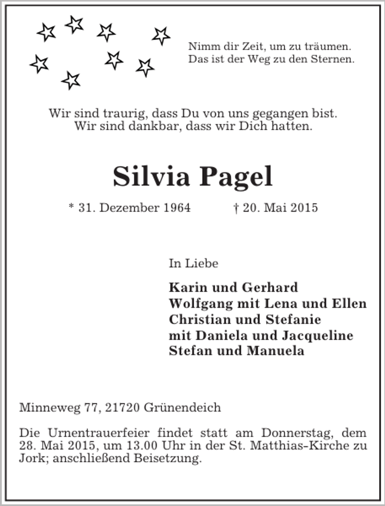 <p>Nimm dir Zeit, um zu träumen.<br />Das ist der Weg zu den Sternen.<br />Wir sind traurig, dass Du von uns gegangen bist.<br />Wir sind dankbar, dass wir Dich hatten.<br />Silvia Pagel<br />* 31. Dezember 1964 † 20. Mai 2015<br />In Liebe<br />Karin und Gerhard<br />Wolfgang mit Lena und Ellen<br />Christian und Stefanie<br />mit Daniela und Jacqueline<br />Stefan und Manuela<br />Minneweg 77, 21720 Grünendeich</p><p>Die Urnentrauerfeier findet statt am Donnerstag, dem<br />28. Mai 2015, um 13.00 Uhr in der St. Matthias-Kirche zu Jork; anschließend Beisetzung.</p>