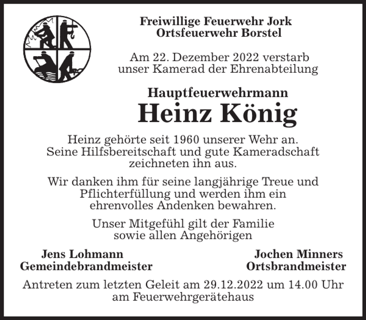 <p>Freiwillige Feuerwehr Jork<br />Ortsfeuerwehr Borstel</p><p>Am 22. Dezember 2022 verstarb<br />unser Kamerad der Ehrenabteilung<br />Hauptfeuerwehrmann<br />Heinz König<br />Heinz gehörte seit 1960 unserer Wehr an.<br />Seine Hilfsbereitschaft und gute Kameradschaft<br />zeichneten ihn aus.<br />Wir danken ihm für seine langjährige Treue und<br />Pflichterfüllung und werden ihm ein<br />ehrenvolles Andenken bewahren.<br />Unser Mitgefühl gilt der Familie<br />sowie allen Angehörigen<br />Jens Lohmann Jochen Minners<br />Gemeindebrandmeister Ortsbrandmeister<br />Antreten zum letzten Geleit am 29.12.2022 um 14.00 Uhr<br />am Feuerwehrgerätehaus</p>
