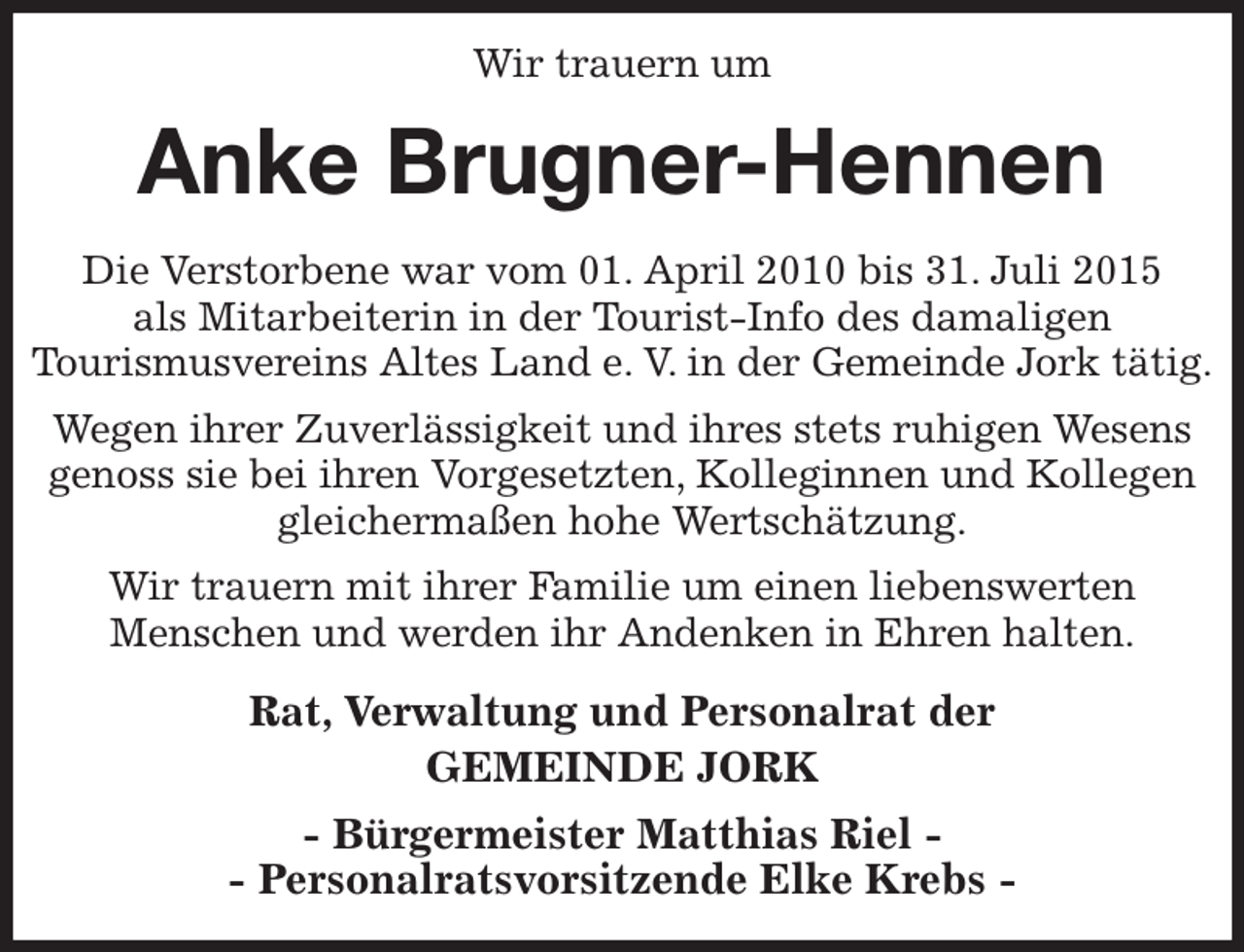<p>Wir trauern um<br />Anke Brugner-Hennen<br />Die Verstorbene war vom 01. April 2010 bis 31. Juli 2015<br />als Mitarbeiterin in der Tourist-Info des damaligen<br />Tourismusvereins Altes Land e. V. in der Gemeinde Jork tätig.<br />Wegen ihrer Zuverlässigkeit und ihres stets ruhigen Wesens genoss sie bei ihren Vorgesetzten, Kolleginnen und Kollegen gleichermaßen hohe Wertschätzung.<br />Wir trauern mit ihrer Familie um einen liebenswerten<br />Menschen und werden ihr Andenken in Ehren halten.<br />Rat, Verwaltung und Personalrat der<br />GEMEINDE JORK<br />- Bürgermeister Matthias Riel -<br />- Personalratsvorsitzende Elke Krebs -</p>