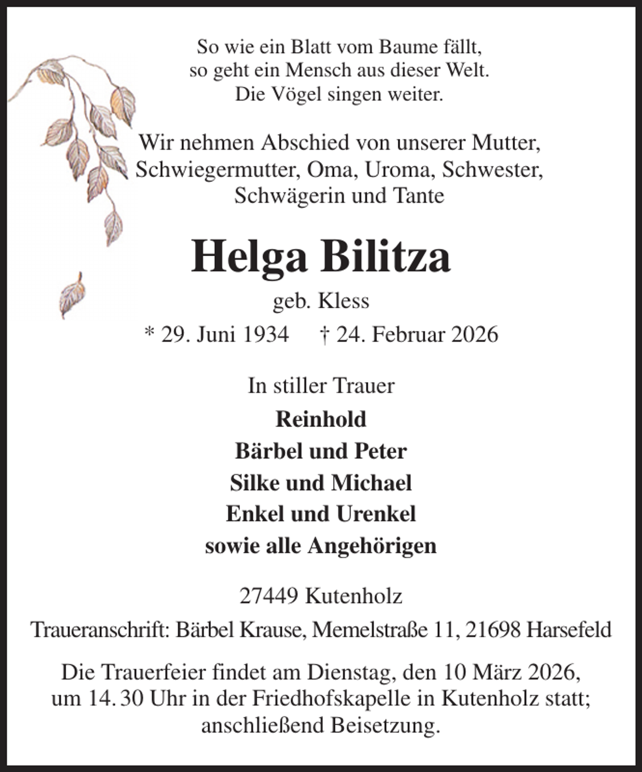 <p>So wie ein Blatt vom Baume fällt,<br />so geht ein Mensch aus dieser Welt.<br />Die Vögel singen weiter.<br />Wir nehmen Abschied von unserer Mutter,<br />Schwiegermutter, Oma, Uroma, Schwester,<br />Schwägerin und Tante<br />Helga Bilitza<br />geb. Kless<br />* 29. Juni 1934 † 24. Februar 2026<br />In stiller Trauer<br />Reinhold<br />Bärbel und Peter<br />Silke und Michael<br />Enkel und Urenkel<br />sowie alle Angehörigen<br />27449 Kutenholz<br />Traueranschrift: Bärbel Krause, Memelstraße 11, 21698 Harsefeld<br />Die Trauerfeier findet am Dienstag, den 10 März 2026,<br />um 14. 30 Uhr in der Friedhofskapelle in Kutenholz statt;<br />anschließend Beisetzung.</p>