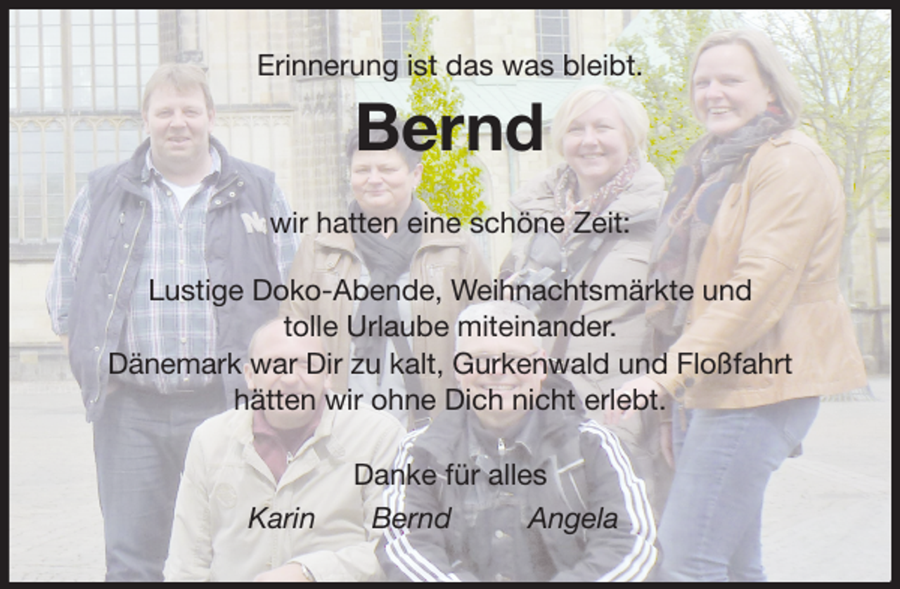 <p>Erinnerung ist das was bleibt.<br />Bernd<br />wir hatten eine schöne Zeit:</p>
<p>Lustige Doko-Abende, Weihnachtsmärkte und<br />tolle Urlaube miteinander.<br />Dänemark war Dir zu kalt, Gurkenwald und Floßfahrt<br />hätten wir ohne Dich nicht erlebt.<br />Danke für alles<br />Karin Bernd Angela</p>