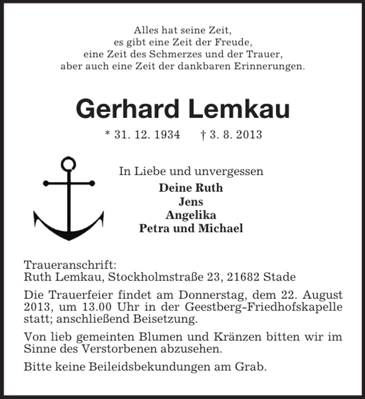 <p>Alles hat seine Zeit,<br />es gibt eine Zeit der Freude,<br />eine Zeit des Schmerzes und der Trauer,<br />aber auch eine Zeit der dankbaren Erinnerungen.<br />Gerhard Lemkau<br />* 31. 12. 1934 † 3. 8. 2013<br />In Liebe und unvergessen<br />Deine Ruth<br />Jens<br />Angelika<br />Petra und Michael<br />Traueranschrift:<br />Ruth Lemkau, Stockholmstraße 23, 21682 Stade<br />Die Trauerfeier findet am Donnerstag, dem 22. August 2013, um 13.00 Uhr in der Geestberg-Friedhofskapelle statt; anschließend Beisetzung.<br />Von lieb gemeinten Blumen und Kränzen bitten wir im Sinne des Verstorbenen abzusehen.<br />Bitte keine Beileidsbekundungen am Grab.</p>