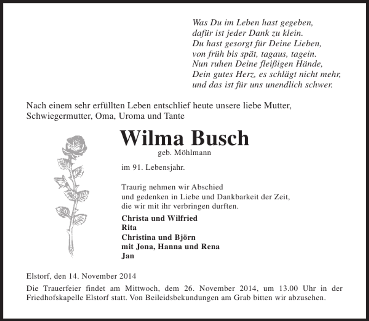 <p>Was Du im Leben hast gegeben,<br />dafür ist jeder Dank zu klein.<br />Du hast gesorgt für Deine Lieben,<br />von früh bis spät, tagaus, tagein.<br />Nun ruhen Deine fleißigen Hände,<br />Dein gutes Herz, es schlägt nicht mehr,<br />und das ist für uns unendlich schwer.<br />Nach einem sehr erfüllten Leben entschlief heute unsere liebe Mutter, Schwiegermutter,<br />Oma, Uroma und Tante<br />Wilma Busch<br />geb. Möhlmann<br />im 91. Lebensjahr.<br />Traurig nehmen wir Abschied<br />und gedenken in Liebe und Dankbarkeit der Zeit,<br />die wir mit ihr verbringen durften.<br />Christa und Wilfried<br />Rita<br />Christina und Björn<br />mit Jona, Hanna und Rena<br />Jan<br />Elstorf, den 14. November 2014<br />Die Trauerfeier findet am Mittwoch, dem 26. November 2014, um 13.00 Uhr in der<br />Friedhofskapelle Elstorf statt. Von Beileidsbekundungen am Grab bitten wir abzusehen.</p>