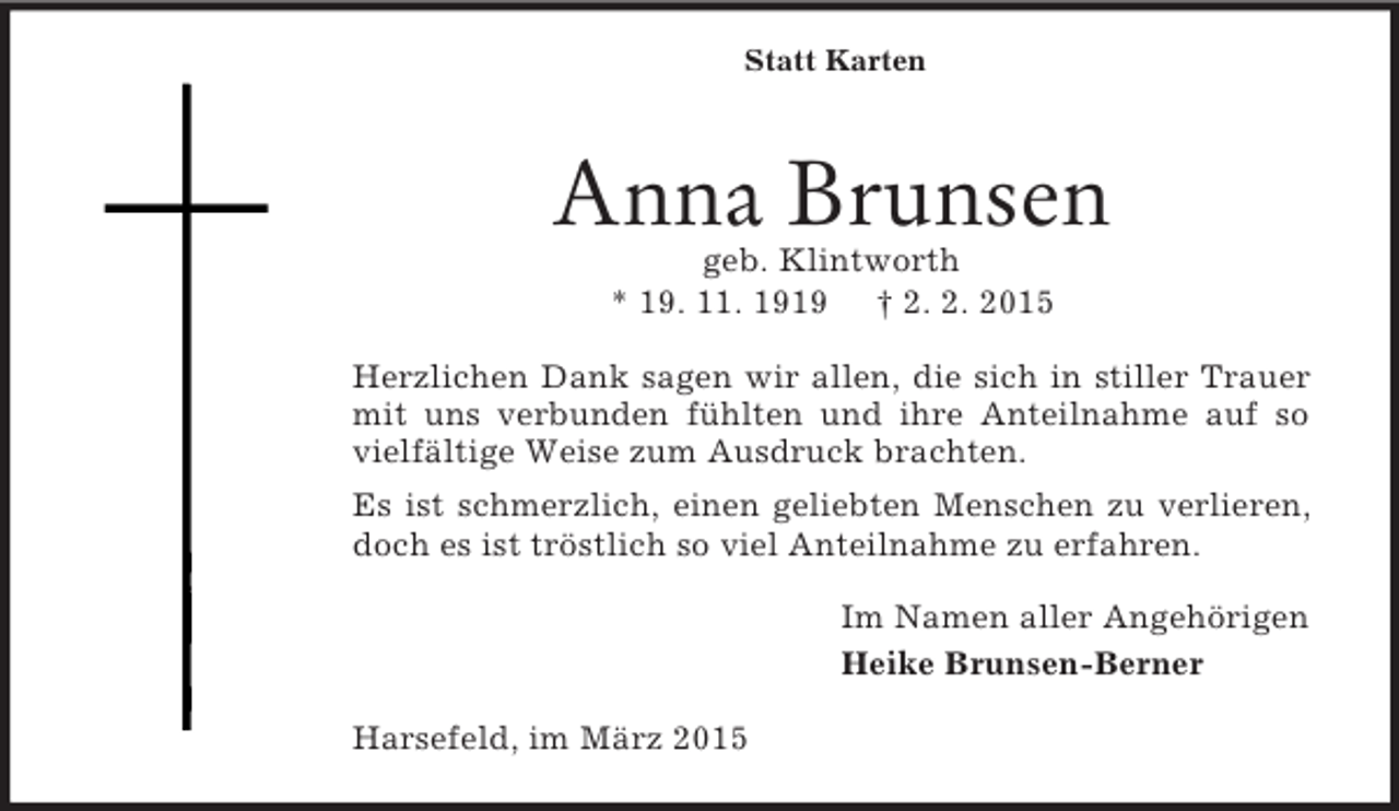 <p>Statt Karten<br />Anna Brunsen<br />geb. Klintworth<br />* 19. 11. 1919 † 2. 2. 2015<br />Herzlichen Dank sagen wir allen, die sich in stiller Trauer mit uns verbunden fühlten und ihre Anteilnahme auf so vielfältige Weise zum Ausdruck brachten.<br />Es ist schmerzlich, einen geliebten Menschen zu verlieren, doch es ist tröstlich so viel Anteilnahme zu erfahren.<br />Im Namen aller Angehörigen<br />Heike Brunsen-Berner<br />Harsefeld, im März 2015</p>