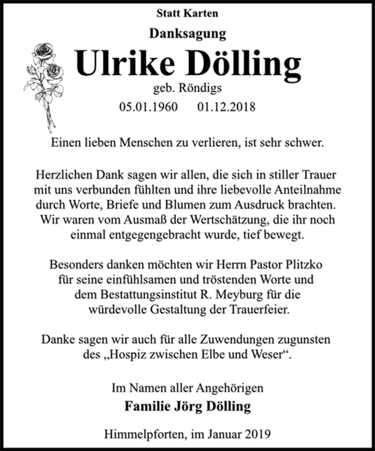 <p>Statt Karten<br />Danksagung<br />Ulrike Dölling<br />geb. Röndigs<br />05.01.1960 01.12.2018<br />Einen lieben Menschen zu verlieren, ist sehr schwer.<br />Herzlichen Dank sagen wir allen, die sich in stiller Trauer<br />mit uns verbunden fühlten und ihre liebevolle Anteilnahme<br />durch Worte, Briefe und Blumen zum Ausdruck brachten.<br />Wir waren vom Ausmaß der Wertschätzung, die ihr noch<br />einmal entgegengebracht wurde, tief bewegt.<br />Besonders danken möchten wir Herrn Pastor Plitzko<br />für seine einfühlsamen und tröstenden Worte und<br />dem Bestattungsinstitut R. Meyburg für die<br />würdevolle Gestaltung der Trauerfeier.<br />Danke sagen wir auch für alle Zuwendungen zugunsten<br />des „Hospiz zwischen Elbe und Weser“.<br />Im Namen aller Angehörigen<br />Familie Jörg Dölling<br />Himmelpforten, im Januar 2019</p>