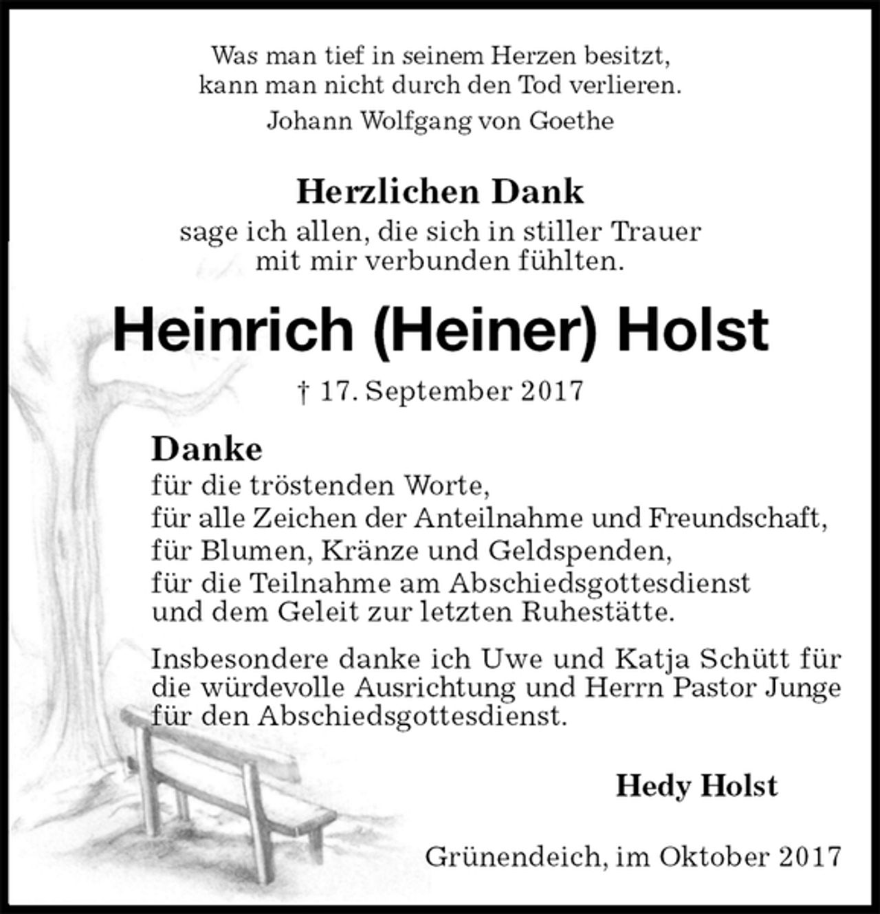 <p>Was man tief in seinem Herzen besitzt,<br />kann man nicht durch den Tod verlieren.<br />Johann Wolfgang von Goethe<br />Herzlichen Dank<br />sage ich allen, die sich in stiller Trauer<br />mit mir verbunden fühlten.<br />Heinrich (Heiner) Holst<br />† 17. September 2017<br />Danke<br />für die tröstenden Worte,<br />für alle Zeichen der Anteilnahme und Freundschaft,<br />für Blumen, Kränze und Geldspenden,<br />für die Teilnahme am Abschiedsgottesdienst<br />und dem Geleit zur letzten Ruhestätte.<br />Insbesondere danke ich Uwe und Katja Schütt für die würdevolle Ausrichtung und Herrn Pastor Junge<br />für den Abschiedsgottesdienst.<br />Hedy Holst<br />Grünendeich, im Oktober 2017</p>