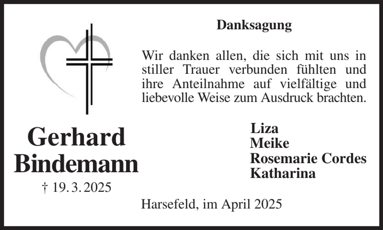 <p>Danksagung<br />Wir danken allen, die sich mit uns in stiller Trauer verbunden fühlten und<br />ihre Anteilnahme auf vielfältige und liebevolle Weise zum Ausdruck brachten.<br />Liza<br />Meike<br />Rosemarie Cordes<br />Katharina<br />Harsefeld, im April 2025<br />Gerhard<br />Bindemann<br />† 19. 3. 2025</p>