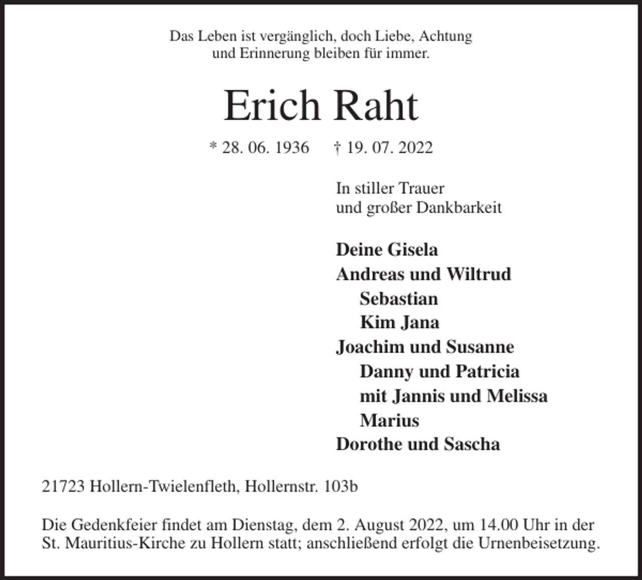 <p>Das Leben ist vergänglich, doch Liebe, Achtung<br />und Erinnerung bleiben für immer.<br />Erich Raht<br />* 28. 06. 1936 † 19. 07. 2022<br />In stiller Trauer<br />und großer Dankbarkeit</p><p>Deine Gisela<br />Andreas und Wiltrud<br />Sebastian<br />Kim Jana<br />Joachim und Susanne<br />Danny und Patricia<br />mit Jannis und Melissa<br />Marius<br />Dorothe und Sascha<br />21723 Hollern-Twielenfleth, Hollernstr. 103b</p><p>Die Gedenkfeier findet am Dienstag, dem 2. August 2022, um 14.00 Uhr in der St. Mauritius-Kirche zu Hollern statt; anschließend erfolgt die Urnenbeisetzung.</p>