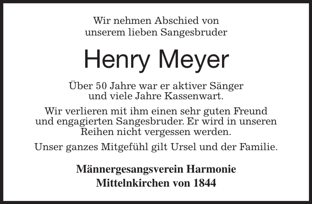 <p>Wir nehmen Abschied von<br />unserem lieben Sangesbruder<br />Henry Meyer<br />Über 50 Jahre war er aktiver Sänger<br />und viele Jahre Kassenwart.<br />Wir verlieren mit ihm einen sehr guten Freund<br />und engagierten Sangesbruder. Er wird in unseren<br />Reihen nicht vergessen werden.<br />Unser ganzes Mitgefühl gilt Ursel und der Familie.<br />Männergesangsverein Harmonie<br />Mittelnkirchen von 1844</p>