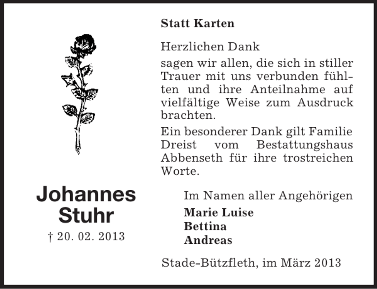 <p>Statt Karten<br />Herzlichen Dank<br />sagen wir allen, die sich in stiller<br />Trauer mit uns verbunden fühlten und ihre Anteilnahme auf<br />vielfältige Weise zum Ausdruck<br />brachten.<br />Ein besonderer Dank gilt Familie<br />Dreist vom Bestattungshaus<br />Abbenseth für ihre trostreichen<br />Worte.</p><p>Johannes<br />Stuhr<br />† 20. 02. 2013</p><p>Im Namen aller Angehörigen<br />Marie Luise<br />Bettina<br />Andreas<br />Stade-Bützfleth, im März 2013</p>