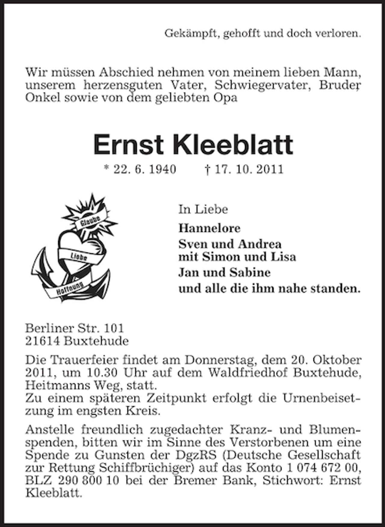 <p>Gekämpft, gehofft und doch verloren.</p><p>Wir müssen Abschied nehmen von meinem lieben Mann,<br />unserem herzensguten Vater, Schwiegervater, Bruder<br />,<br />Onkel sowie von dem geliebten Opa</p><p>Ernst Kleeblatt<br />* 22. 6. 1940</p><p>† 17. 10. 2011<br />In Liebe<br />Hannelore<br />Sven und Andrea<br />mit Simon und Lisa<br />Jan und Sabine<br />und alle die ihm nahe standen.</p><p>Berliner Str. 101<br />21614 Buxtehude<br />Die Trauerfeier findet am Donnerstag, dem 20. Oktober<br />2011, um 10.30 Uhr auf dem Waldfriedhof Buxtehude,<br />Heitmanns Weg, statt.<br />Zu einem späteren Zeitpunkt erfolgt die Urnenbeisetzung im engsten Kreis.<br />Anstelle freundlich zugedachter Kranz- und Blumenspenden, bitten wir im Sinne des Verstorbenen um eine<br />Spende zu Gunsten der DgzRS (Deutsche Gesellschaft<br />zur Rettung Schiffbrüchiger) auf das Konto 1 074 672 00,<br />BLZ 290 800 10 bei der Bremer Bank, Stichwort: Ernst<br />Kleeblatt.</p>