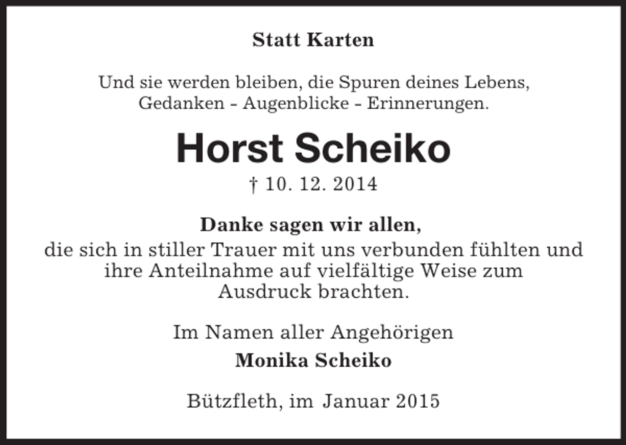 <p>Statt Karten<br />Und sie werden bleiben, die Spuren deines Lebens,<br />Gedanken - Augenblicke - Erinnerungen.<br />Horst Scheiko<br />† 10. 12. 2014<br />Danke sagen wir allen,<br />die sich in stiller Trauer mit uns verbunden fühlten und ihre Anteilnahme auf vielfältige Weise zum<br />Ausdruck brachten.<br />Im Namen aller Angehörigen<br />Monika Scheiko<br />Bützfleth, im Januar 2015</p>