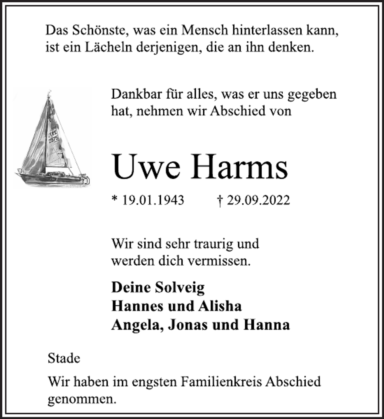 <p>Das Schönste, was ein Mensch hinterlassen kann,<br />ist ein Lächeln derjenigen, die an ihn denken.<br />Dankbar für alles, was er uns gegeben<br />hat, nehmen wir Abschied von<br />Uwe Harms<br />* 19.01.1943 † 29.09.2022<br />Wir sind sehr traurig und<br />werden dich vermissen.<br />Deine Solveig<br />Hannes und Alisha<br />Angela, Jonas und Hanna<br />Stade<br />Wir haben im engsten Familienkreis Abschied<br />genommen.</p>
