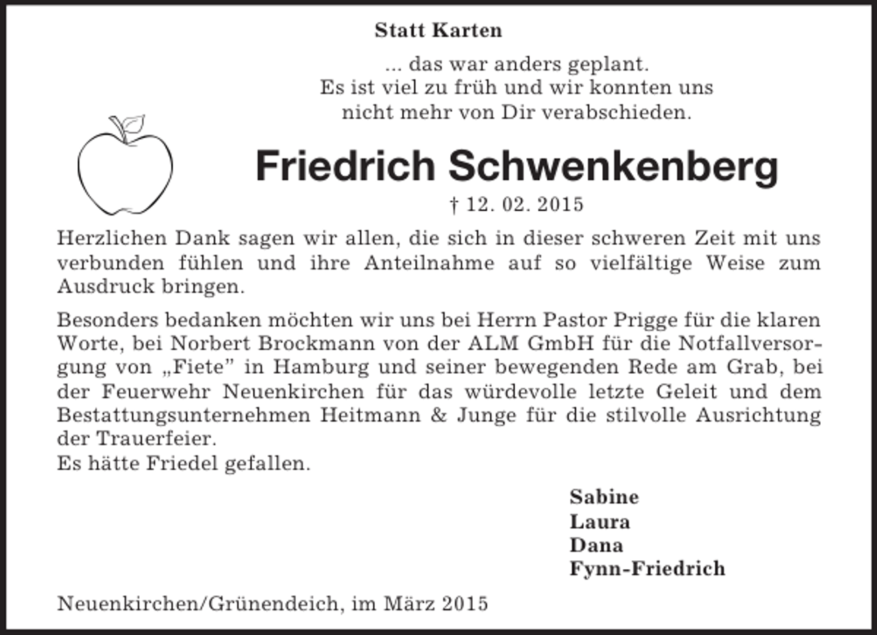 <p>Statt Karten<br />... das war anders geplant.<br />Es ist viel zu früh und wir konnten uns<br />nicht mehr von Dir verabschieden.<br />Friedrich Schwenkenberg<br />† 12. 02. 2015<br />Herzlichen Dank sagen wir allen, die sich in dieser schweren Zeit mit uns verbunden fühlen und ihre Anteilnahme auf so vielfältige Weise zum<br />Ausdruck bringen.<br />Besonders bedanken möchten wir uns bei Herrn Pastor Prigge für die klaren<br />Worte, bei Norbert Brockmann von der ALM GmbH für die Notfallversorgung von „Fiete” in Hamburg und seiner bewegenden Rede am Grab, bei der Feuerwehr Neuenkirchen für das würdevolle letzte Geleit und dem<br />Bestattungsunternehmen Heitmann</p>