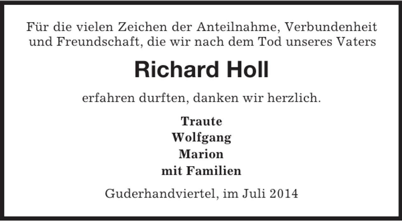 <p>Für die vielen Zeichen der Anteilnahme, Verbundenheit und Freundschaft, die wir nach dem Tod unseres Vaters<br />Richard Holl<br />erfahren durften, danken wir herzlich.<br />Traute<br />Wolfgang<br />Marion<br />mit Familien<br />Guderhandviertel, im Juli 2014</p>
