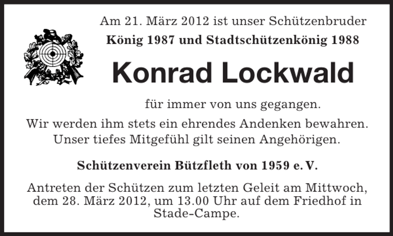 <p>Am 21. März 2012 ist unser Schützenbruder<br />König 1987 und Stadtschützenkönig 1988</p><p>Konrad Lockwald<br />für immer von uns gegangen.<br />Wir werden ihm stets ein ehrendes Andenken bewahren.<br />Unser tiefes Mitgefühl gilt seinen Angehörigen.<br />Schützenverein Bützfleth von 1959 e. V.<br />Antreten der Schützen zum letzten Geleit am Mittwoch,<br />dem 28. März 2012, um 13.00 Uhr auf dem Friedhof in<br />Stade-Campe.</p>