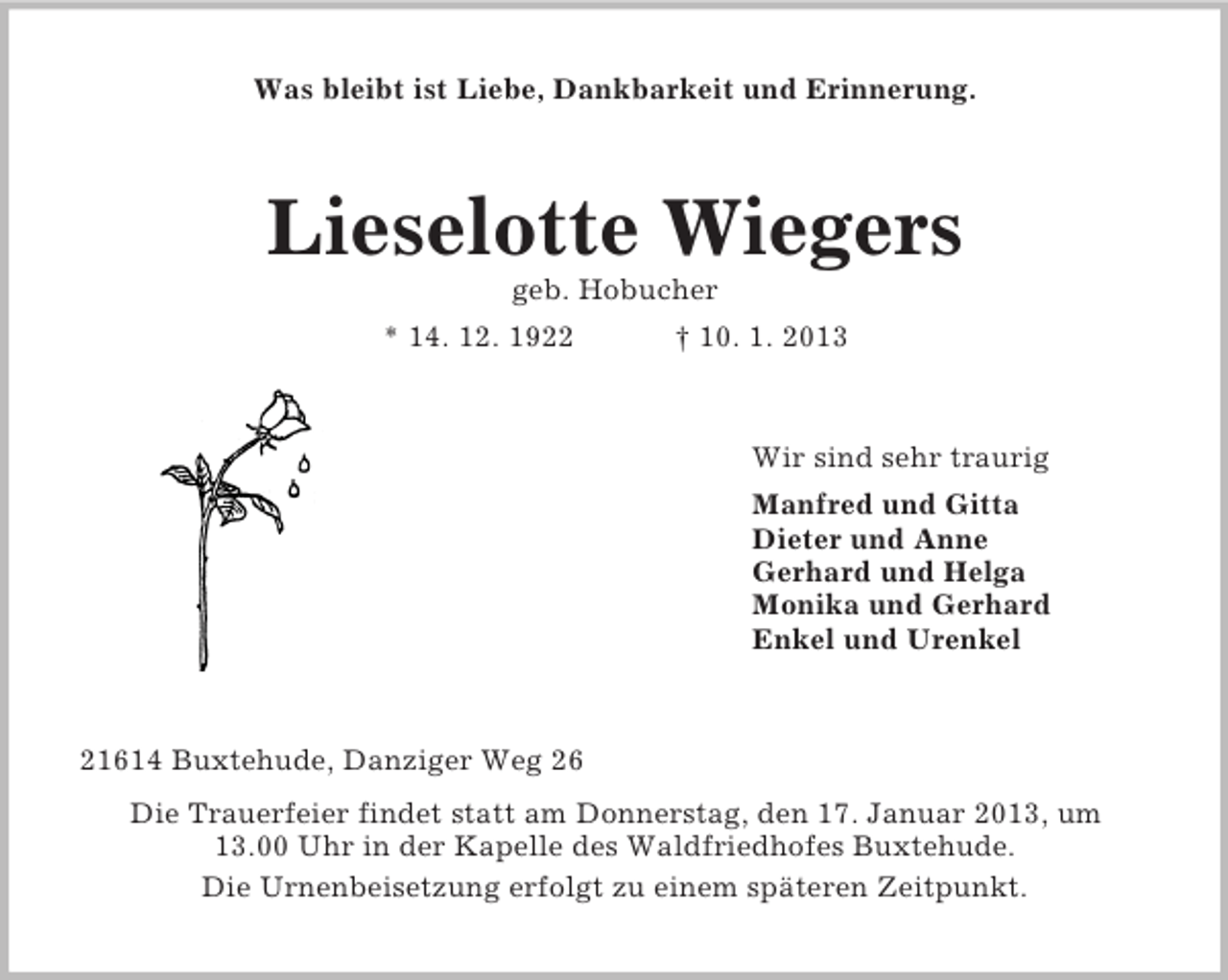 <p>Was bleibt ist Liebe, Dankbarkeit und Erinnerung.</p><p>Lieselotte Wiegers<br />geb. Hobucher<br />* 14. 12. 1922</p><p>† 10. 1. 2013</p><p>Wir sind sehr traurig<br />Manfred und Gitta<br />Dieter und Anne<br />Gerhard und Helga<br />Monika und Gerhard<br />Enkel und Urenkel</p><p>21614 Buxtehude, Danziger Weg 26<br />Die Trauerfeier findet statt am Donnerstag, den 17. Januar 2013, um<br />13.00 Uhr in der Kapelle des Waldfriedhofes Buxtehude.<br />Die Urnenbeisetzung erfolgt zu einem späteren Zeitpunkt.</p>