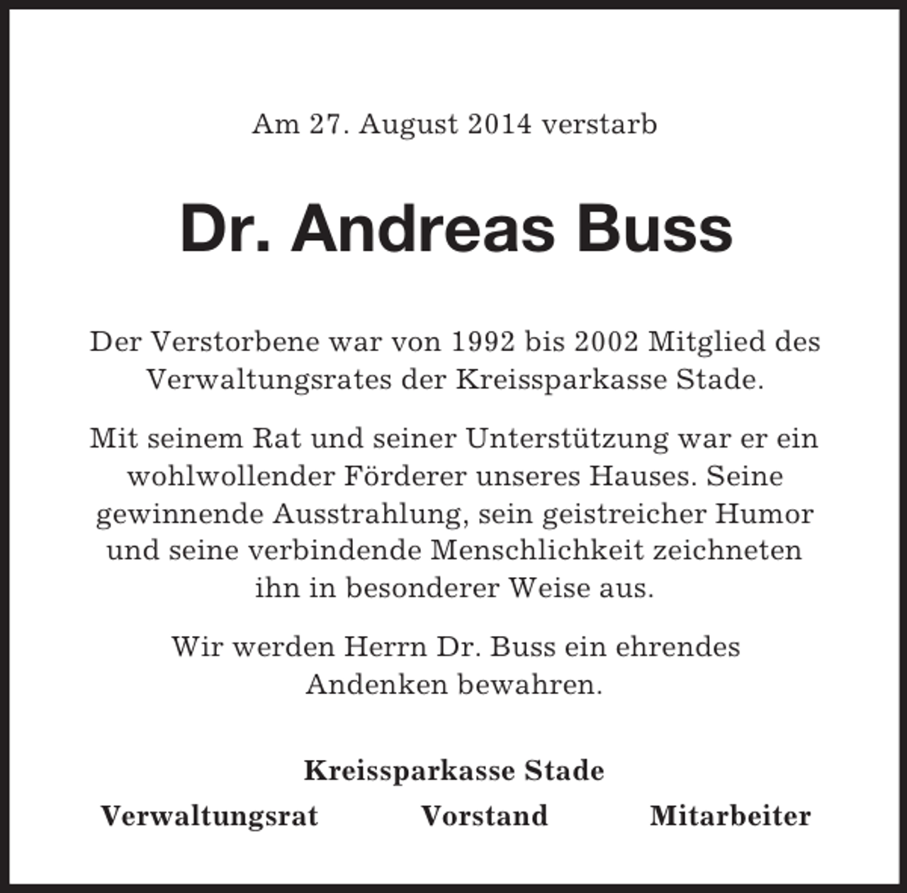 <p>Am 27. August 2014 verstarb<br />Dr. Andreas Buss<br />Der Verstorbene war von 1992 bis 2002 Mitglied des Verwaltungsrates der Kreissparkasse Stade.<br />Mit seinem Rat und seiner Unterstützung war er ein wohlwollender Förderer unseres Hauses. Seine<br />gewinnende Ausstrahlung, sein geistreicher Humor<br />und seine verbindende Menschlichkeit zeichneten<br />ihn in besonderer Weise aus.<br />Wir werden Herrn Dr. Buss ein ehrendes<br />Andenken bewahren.<br />Kreissparkasse Stade<br />Verwaltungsrat Vorstand Mitarbeiter</p>