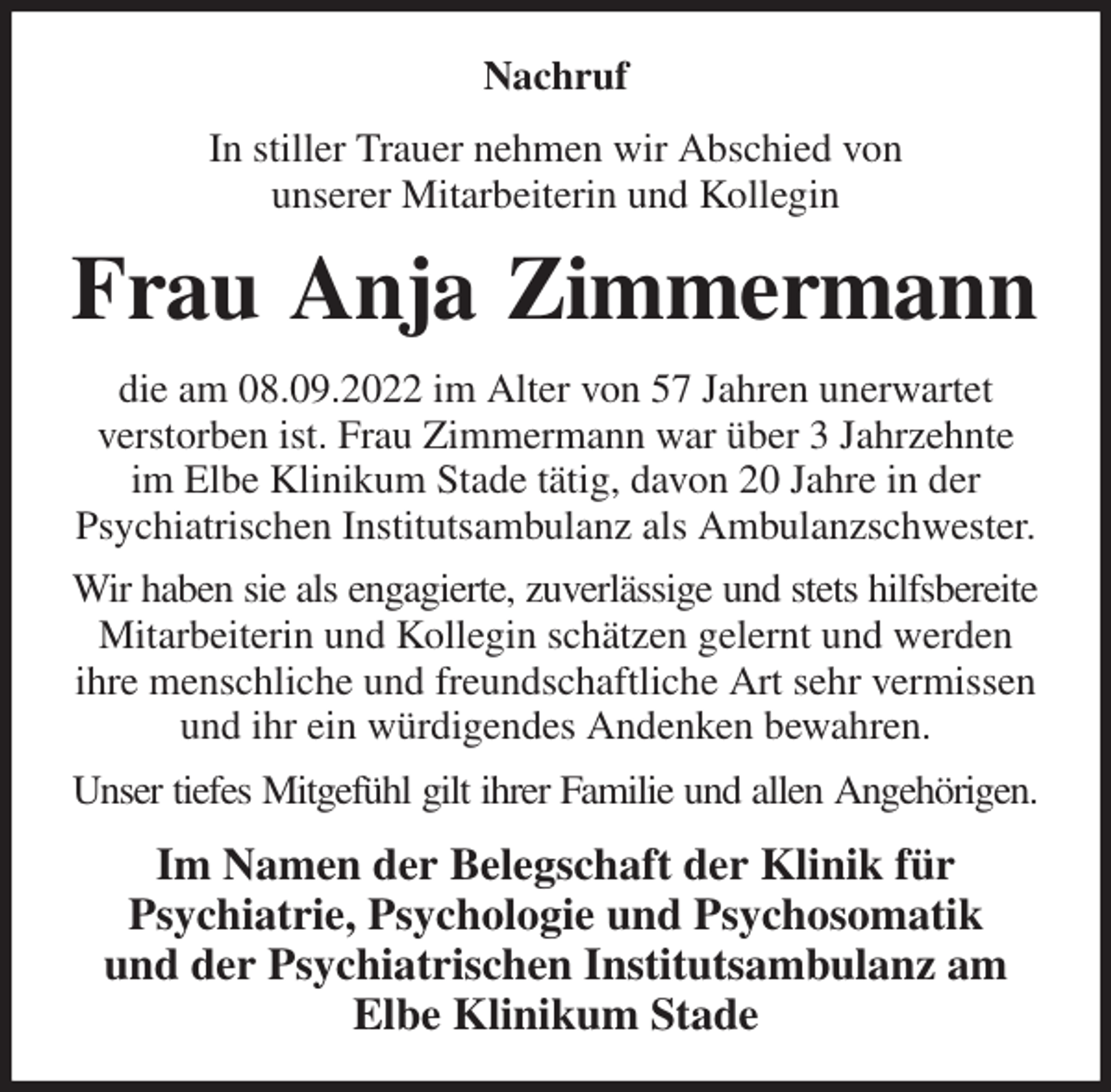 <p>Nachruf<br />In stiller Trauer nehmen wir Abschied von<br />unserer Mitarbeiterin und Kollegin<br />Frau Anja Zimmermann<br />die am 08.09.2022 im Alter von 57 Jahren unerwartet<br />verstorben ist. Frau Zimmermann war über 3 Jahrzehnte im Elbe Klinikum Stade tätig, davon 20 Jahre in der<br />Psychiatrischen Institutsambulanz als Ambulanzschwester.<br />Wir haben sie als engagierte, zuverlässige und stets hilfsbereite<br />Mitarbeiterin und Kollegin schätzen gelernt und werden ihre menschliche und freundschaftliche Art sehr vermissen und ihr ein würdigendes Andenken bewahren.<br />Unser tiefes Mitgefühl gilt ihrer Familie und allen Angehörigen.<br />Im Namen der Belegschaft der Klinik für<br />Psychiatrie, Psychologie und Psychosomatik<br />und der Psychiatrischen Institutsambulanz am Elbe Klinikum Stade</p>