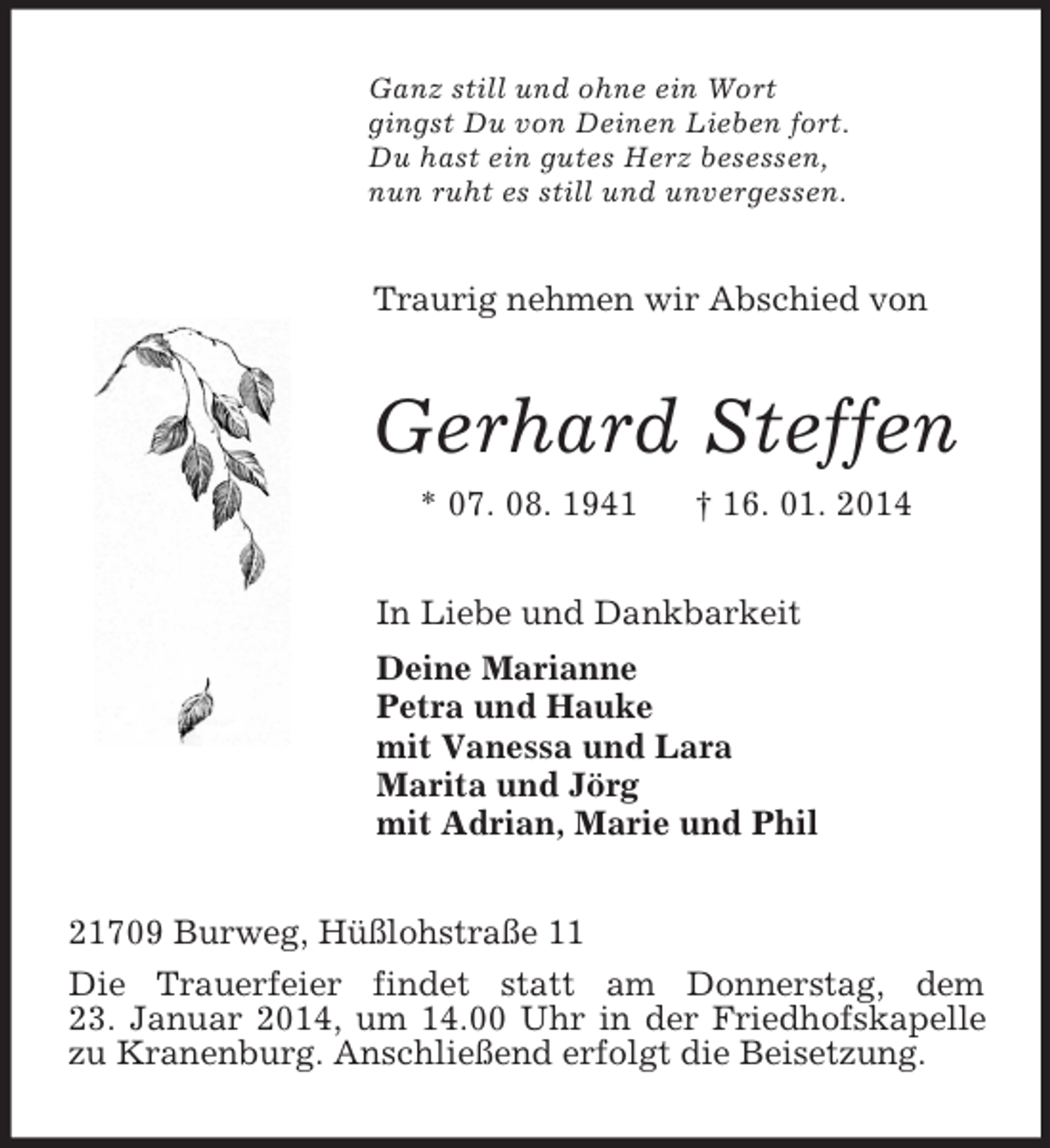 <p>Ganz still und ohne ein Wort<br />gingst Du von Deinen Lieben fort.<br />Du hast ein gutes Herz besessen,<br />nun ruht es still und unvergessen.<br />Traurig nehmen wir Abschied von<br />Gerhard Steffen<br />* 07. 08. 1941 † 16. 01. 2014<br />In Liebe und Dankbarkeit<br />Deine Marianne<br />Petra und Hauke<br />mit Vanessa und Lara<br />Marita und Jörg<br />mit Adrian, Marie und Phil<br />21709 Burweg, Hüßlohstraße 11<br />Die Trauerfeier findet statt am Donnerstag, dem<br />23. Januar 2014, um 14.00 Uhr in der Friedhofskapelle zu Kranenburg. Anschließend erfolgt die Beisetzung.</p>