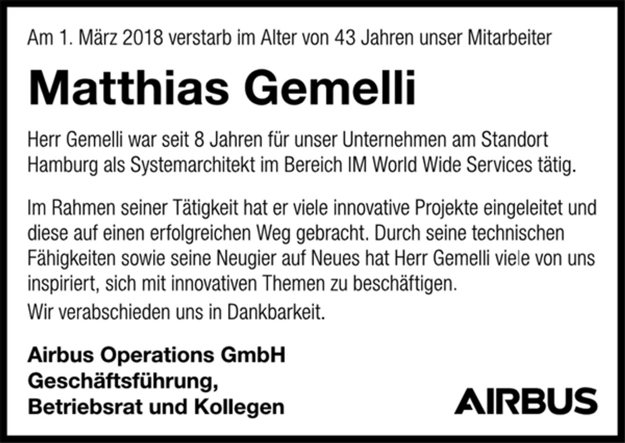 <p>Am 1. März 2018 verstarb im Alter von 43 Jahren unser Mitarbeiter<br />Matthias Gemelli<br />Herr Gemelli war seit 8 Jahren für unser Unternehmen am Standort<br />Hamburg als Systemarchitekt im Bereich IM World Wide Services tätig.<br />Im Rahmen seiner Tätigkeit hat er viele innovative Projekte eingeleitet und<br />diese auf einen erfolgreichen Weg gebracht. Durch seine technischen<br />Fähigkeiten sowie seine Neugier auf Neues hat Herr Gemelli viele von uns<br />inspiriert, sich mit innovativen Themen zu beschäftigen.<br />Wir verabschieden uns in Dankbarkeit.<br />Airbus Operations GmbH<br />Geschäftsführung,<br />Betriebsrat und Kollegen<br />AIRBUS</p>