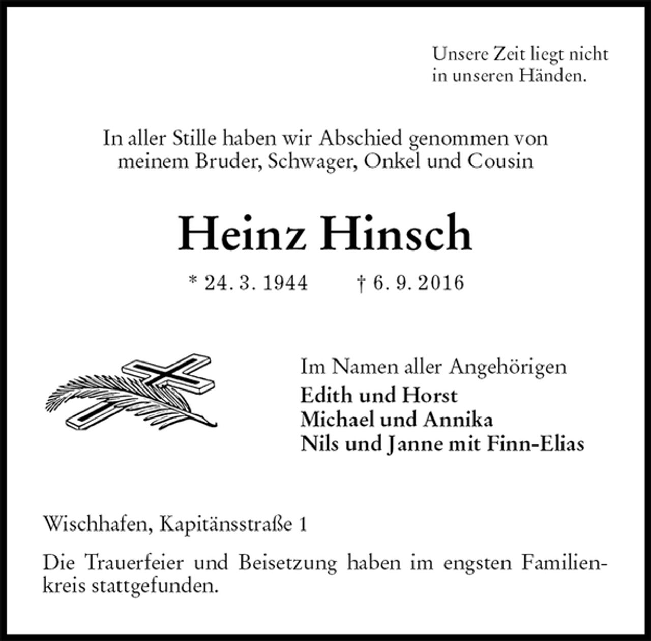 <p>Unsere Zeit liegt nicht<br />in unseren Händen.<br />In aller Stille haben wir Abschied genommen von<br />meinem Bruder, Schwager, Onkel und Cousin<br />Heinz Hinsch<br />* 24. 3. 1944 † 6. 9. 2016<br />Im Namen aller Angehörigen<br />Edith und Horst<br />Michael und Annika<br />Nils und Janne mit Finn-Elias<br />Wischhafen, Kapitänsstraße 1<br />Die Trauerfeier und Beisetzung haben im engsten Familienkreis stattgefunden.</p>