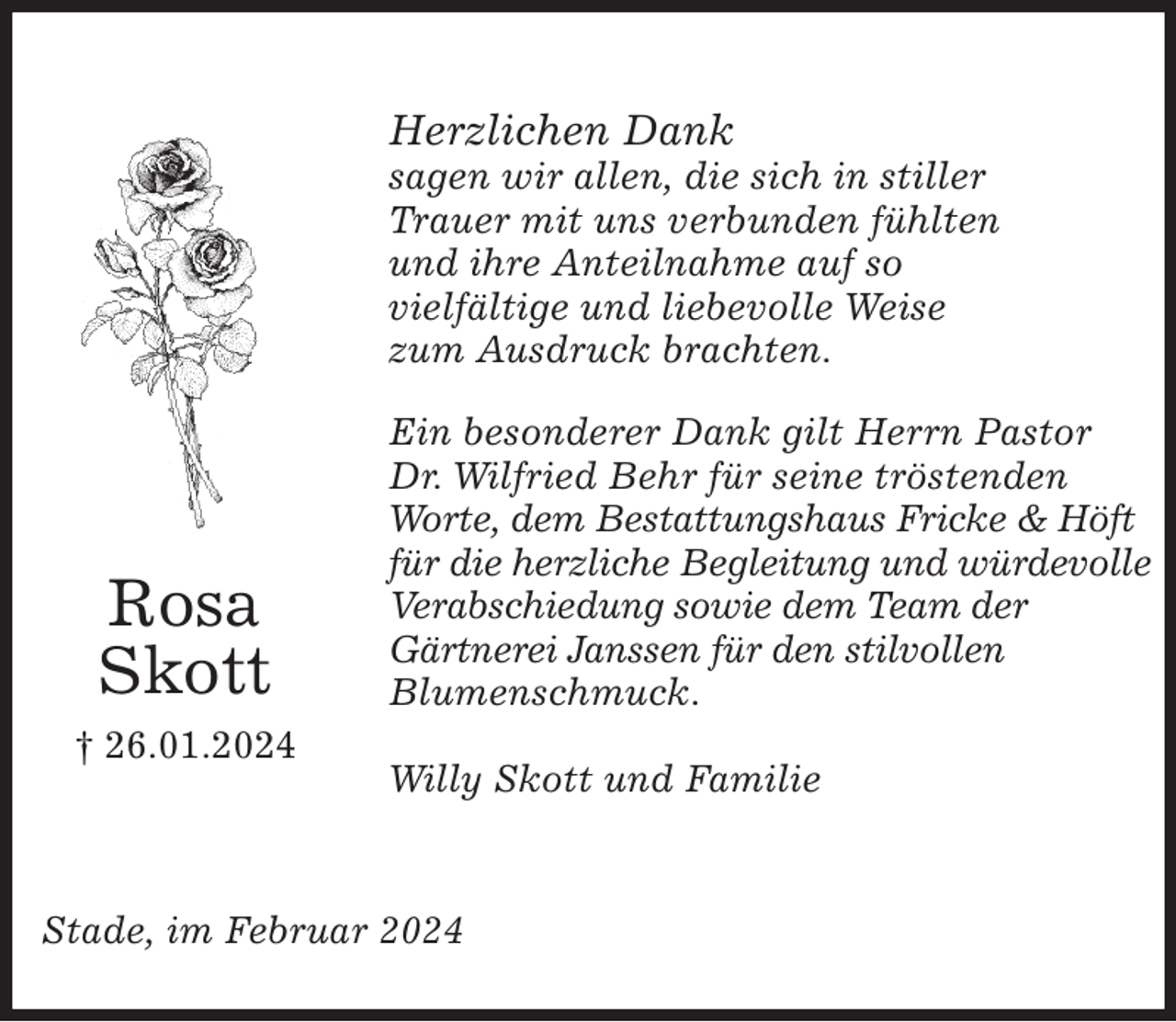<p>Rosa<br />Skott<br />† 26.01.2024<br />Stade, im Februar 2024</p><p>Herzlichen Dank<br />sagen wir allen, die sich in stiller<br />Trauer mit uns verbunden fühlten<br />und ihre Anteilnahme auf so<br />vielfältige und liebevolle Weise<br />zum Ausdruck brachten.</p><p>Ein besonderer Dank gilt Herrn Pastor<br />Dr. Wilfried Behr für seine tröstenden<br />Worte, dem Bestattungshaus Fricke &amp; Höft für die herzliche Begleitung und würdevolle Verabschiedung sowie dem Team der<br />Gärtnerei Janssen für den stilvollen<br />Blumenschmuck.</p><p>Willy Skott und Familie</p>