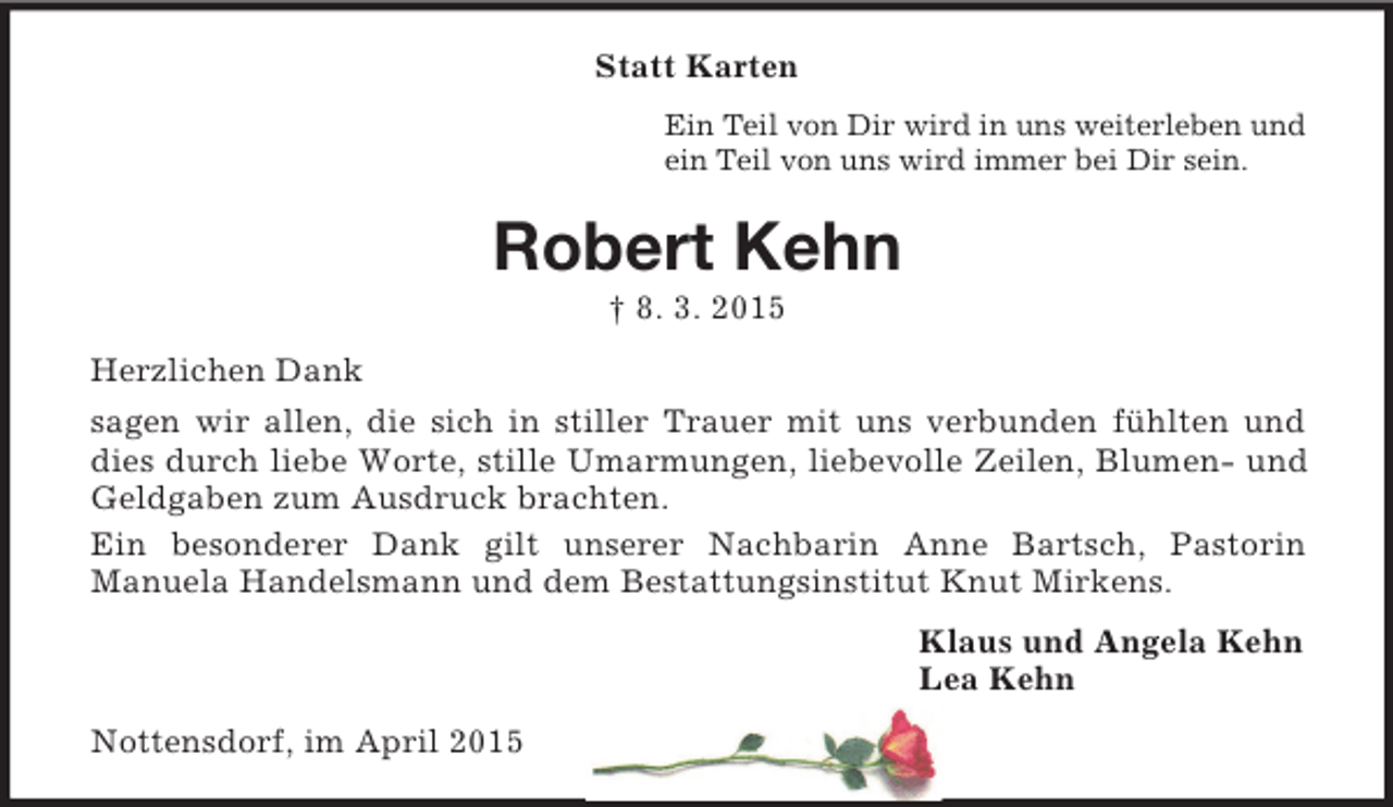 <p>Statt Karten<br />Ein Teil von Dir wird in uns weiterleben und<br />ein Teil von uns wird immer bei Dir sein.<br />Robert Kehn<br />† 8. 3. 2015<br />Herzlichen Dank<br />sagen wir allen, die sich in stiller Trauer mit uns verbunden fühlten und dies durch liebe Worte, stille Umarmungen, liebevolle Zeilen, Blumen- und Geldgaben zum Ausdruck brachten.<br />Ein besonderer Dank gilt unserer Nachbarin Anne Bartsch, Pastorin<br />Manuela Handelsmann und dem Bestattungsinstitut Knut Mirkens.<br />Klaus und Angela Kehn<br />Lea Kehn<br />Nottensdorf, im April 2015</p>