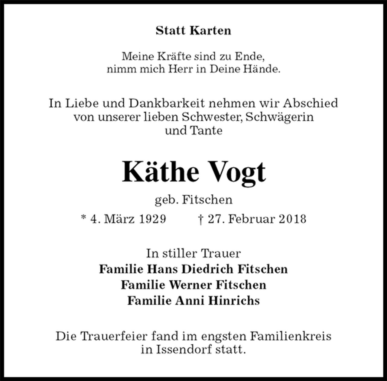 <p>Statt Karten</p><p>Meine Kräfte sind zu Ende,<br />nimm mich Herr in Deine Hände.<br />In Liebe und Dankbarkeit nehmen wir Abschied<br />von unserer lieben Schwester, Schwägerin<br />und Tante<br />Käthe Vogt<br />geb. Fitschen<br />* 4. März 1929 † 27. Februar 2018<br />In stiller Trauer<br />Familie Hans Diedrich Fitschen<br />Familie Werner Fitschen<br />Familie Anni Hinrichs<br />Die Trauerfeier fand im engsten Familienkreis<br />in Issendorf statt.</p>