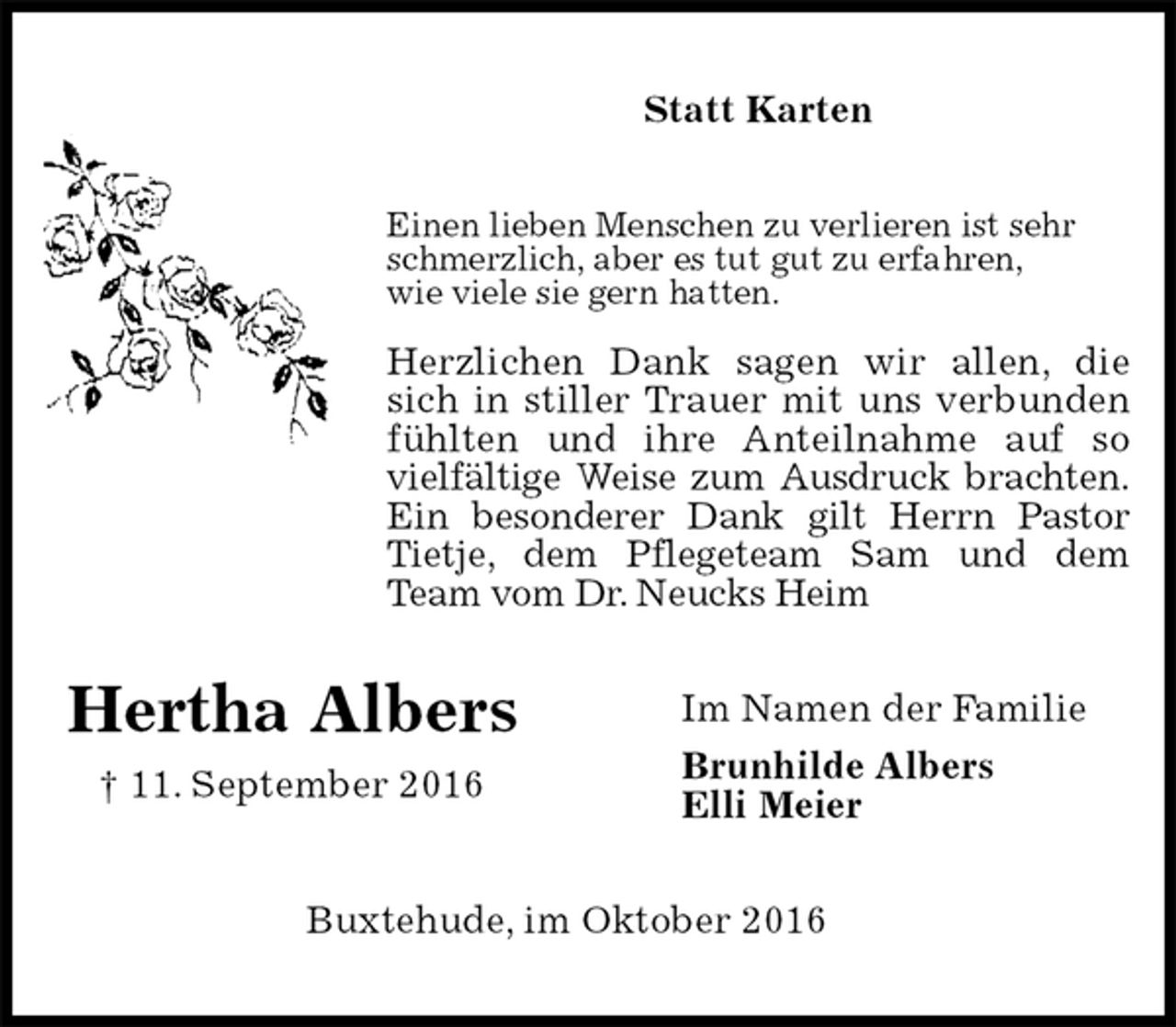 <p>Statt Karten<br />Einen lieben Menschen zu verlieren ist sehr schmerzlich, aber es tut gut zu erfahren,<br />wie viele sie gern hatten.</p><p>Herzlichen Dank sagen wir allen, die<br />sich in stiller Trauer mit uns verbunden<br />fühlten und ihre Anteilnahme auf so<br />vielfältige Weise zum Ausdruck brachten.<br />Ein besonderer Dank gilt Herrn Pastor<br />Tietje, dem Pflegeteam Sam und dem<br />Team vom Dr. Neucks Heim<br />Im Namen der Familie<br />Brunhilde Albers<br />Elli Meier<br />Buxtehude, im Oktober 2016<br />Hertha Albers<br />† 11. September 2016</p>