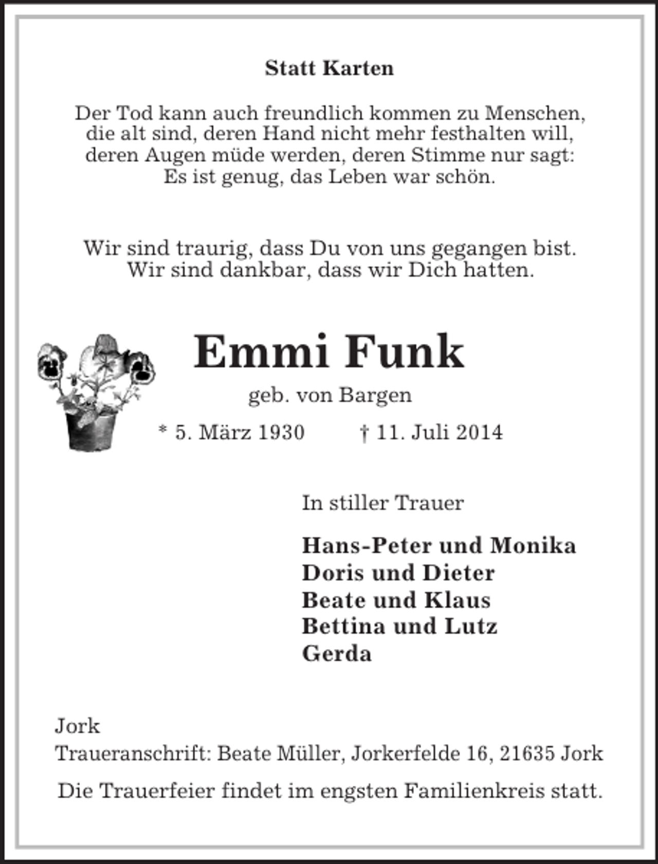 <p>Statt Karten</p><p>Der Tod kann auch freundlich kommen zu Menschen,<br />die alt sind, deren Hand nicht mehr festhalten will,<br />deren Augen müde werden, deren Stimme nur sagt:<br />Es ist genug, das Leben war schön.<br />Wir sind traurig, dass Du von uns gegangen bist.<br />Wir sind dankbar, dass wir Dich hatten.<br />Emmi Funk<br />geb. von Bargen<br />* 5. März 1930 † 11. Juli 2014<br />In stiller Trauer<br />Hans-Peter und Monika<br />Doris und Dieter<br />Beate und Klaus<br />Bettina und Lutz<br />Gerda<br />Jork<br />Traueranschrift: Beate Müller, Jorkerfelde 16, 21635 Jork<br />Die Trauerfeier findet im engsten Familienkreis statt.</p>