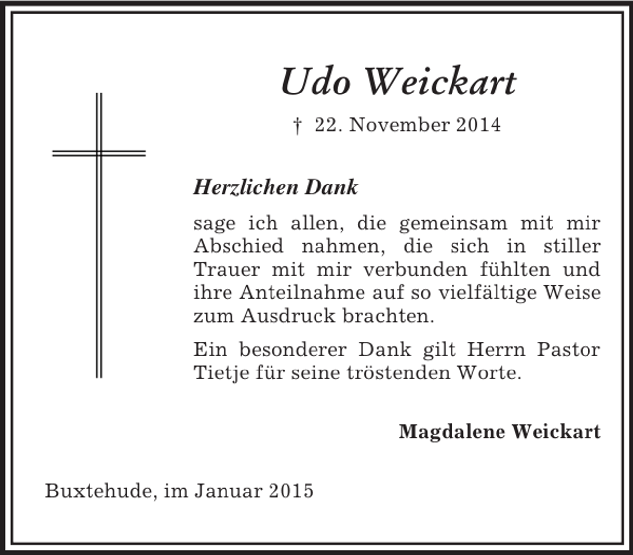 <p>Udo Weickart<br />† 22. November 2014<br />Herzlichen Dank<br />sage ich allen, die gemeinsam mit mir Abschied nahmen, die sich in stiller Trauer mit mir verbunden fühlten und ihre Anteilnahme auf so vielfältige Weise zum Ausdruck brachten.<br />Ein besonderer Dank gilt Herrn Pastor Tietje für seine tröstenden Worte.<br />Magdalene Weickart<br />Buxtehude, im Januar 2015</p>