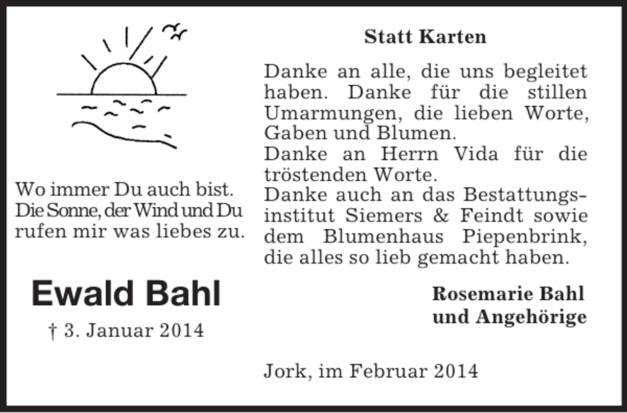 <p>Wo immer Du auch bist.<br />Die Sonne, der Wind und Du<br />rufen mir was liebes zu.<br />Ewald Bahl</p><p>† 3. Januar 2014</p><p>Statt Karten<br />Danke an alle, die uns begleitet haben. Danke für die stillen Umarmungen, die lieben Worte, Gaben und Blumen.<br />Danke an Herrn Vida für die tröstenden Worte.<br />Danke auch an das Bestattungsinstitut Siemers</p>