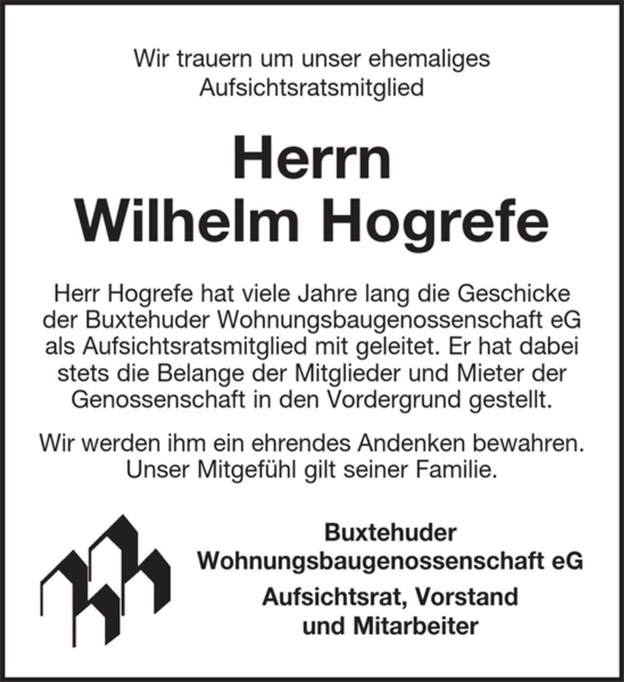 <p>Wir trauern um unser ehemaliges Aufsichtsratsmitglied<br />Herrn Wilhelm Hogrefe<br />Herr Hogrefe hat viele Jahre lang die Geschicke der Buxtehuder<br />Wohnungsbaugenossenschaft eG als Aufsichtsratsmitglied mit geleitet. Er hat dabei stets die Belange der Mitglieder und Mieter der Genossenschaft in den Vordergrund gestellt.<br />Wir werden ihm ein ehrendes Andenken bewahren.<br />Unser Mitgefühl gilt seiner Familie.<br />Buxtehuder Wohnungsbaugenossenschaft eG<br />Aufsichtsrat, Vorstand und Mitarbeiter</p>