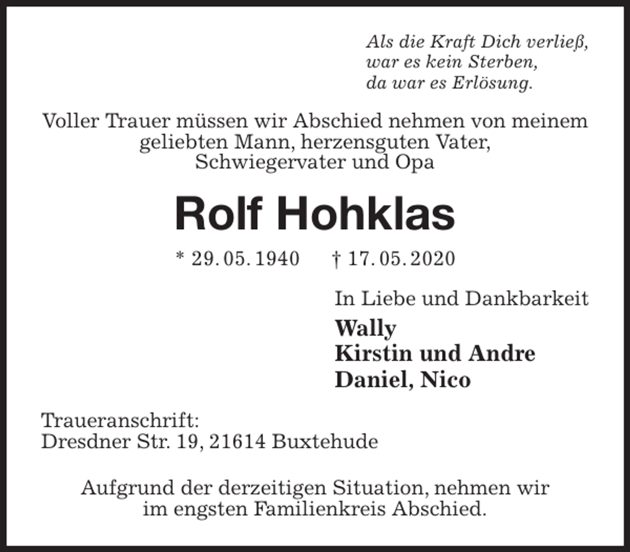 <p>Als die Kraft Dich verließ,<br />war es kein Sterben,<br />da war es Erlösung.<br />Voller Trauer müssen wir Abschied nehmen von meinem geliebten Mann, herzensguten Vater,<br />Schwiegervater und Opa<br />Rolf Hohklas<br />* 29. 05. 1940 † 17. 05. 2020<br />In Liebe und Dankbarkeit<br />Wally<br />Kirstin und Andre<br />Daniel, Nico<br />Traueranschrift:<br />Dresdner Str. 19, 21614 Buxtehude</p>
<p>Aufgrund der derzeitigen Situation, nehmen wir<br />im engsten Familienkreis Abschied.</p>