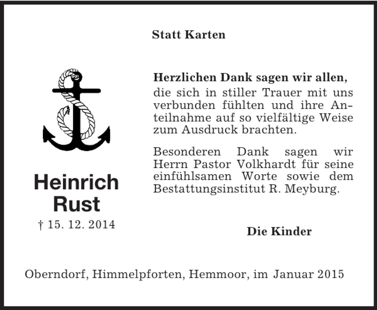 <p>Heinrich<br />Rust<br />† 15. 12. 2014<br />Statt Karten<br />Herzlichen Dank sagen wir allen,<br />die sich in stiller Trauer mit uns verbunden fühlten und ihre Anteilnahme auf so vielfältige Weise zum Ausdruck brachten.<br />Besonderen Dank sagen wir Herrn Pastor Volkhardt für seine einfühlsamen Worte sowie dem Bestattungsinstitut R. Meyburg.<br />Die Kinder<br />Oberndorf, Himmelpforten, Hemmoor, im Januar 2015</p>