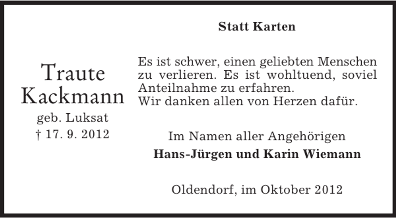 <p>Statt Karten</p><p>Traute<br />Kackmann<br />geb. Luksat<br />† 17. 9. 2012</p><p>Es ist schwer, einen geliebten Menschen<br />zu verlieren. Es ist wohltuend, soviel<br />Anteilnahme zu erfahren.<br />Wir danken allen von Herzen dafür.<br />Im Namen aller Angehörigen<br />Hans-Jürgen und Karin Wiemann<br />Oldendorf, im Oktober 2012</p>